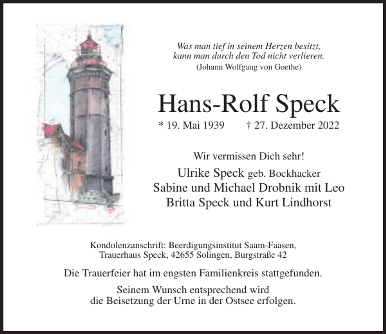 <p>Was man tief in seinem Herzen besitzt,<br />kann man durch den Tod nicht verlieren.<br />(Johann Wolfgang von Goethe)</p><p>Hans-Rolf Speck<br />* 19. Mai 1939</p><p>† 27. Dezember 2022</p><p>Wir vermissen Dich sehr!</p><p>Ulrike Speck geb. Bockhacker<br />Sabine und Michael Drobnik mit Leo<br />Britta Speck und Kurt Lindhorst</p><p>Kondolenzanschrift: Beerdigungsinstitut Saam-Faasen,<br />Trauerhaus Speck, 42655 Solingen, Burgstraße 42</p><p>Die Trauerfeier hat im engsten Familienkreis stattgefunden.<br />Seinem Wunsch entsprechend wird<br />die Beisetzung der Urne in der Ostsee erfolgen.</p>