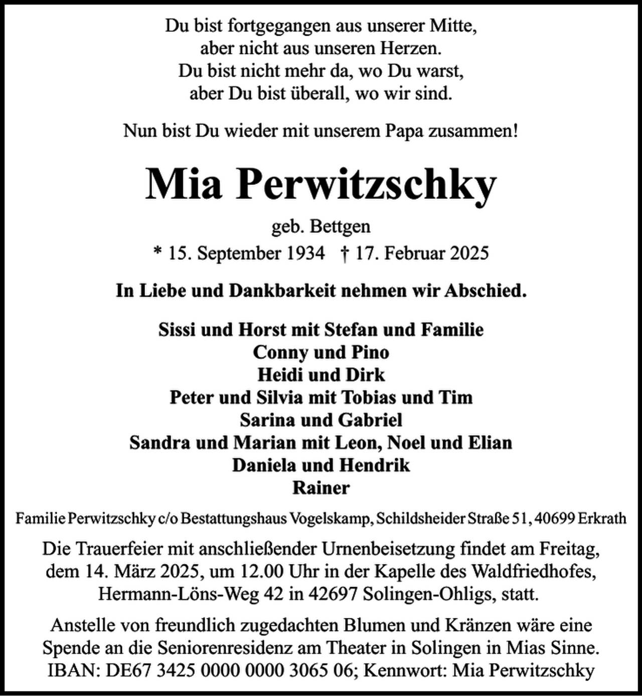 <p>Du bist fortgegangen aus unserer Mitte,<br />aber nicht aus unseren Herzen.<br />Du bist nicht mehr da, wo Du warst,<br />aber Du bist überall, wo wir sind.<br />Nun bist Du wieder mit unserem Papa zusammen!</p><p>Mia Perwitzschky<br />geb. Bettgen<br />* 15. September 1934 † 17. Februar 2025</p><p>In Liebe und Dankbarkeit nehmen wir Abschied.<br />Sissi und Horst mit Stefan und Familie<br />Conny und Pino<br />Heidi und Dirk<br />Peter und Silvia mit Tobias und Tim<br />Sarina und Gabriel<br />Sandra und Marian mit Leon, Noel und Elian<br />Daniela und Hendrik<br />Rainer<br />Familie Perwitzschky c/o Bestattungshaus Vogelskamp, Schildsheider Straße 51, 40699 Erkrath</p><p>Die Trauerfeier mit anschließender Urnenbeisetzung findet am Freitag,<br />dem 14. März 2025, um 12.00 Uhr in der Kapelle des Waldfriedhofes,<br />Hermann-Löns-Weg 42 in 42697 Solingen-Ohligs, statt.<br />Anstelle von freundlich zugedachten Blumen und Kränzen wäre eine<br />Spende an die Seniorenresidenz am Theater in Solingen in Mias Sinne.<br />IBAN: DE67 3425 3065 06; Kennwort: Mia Perwitzschky</p>