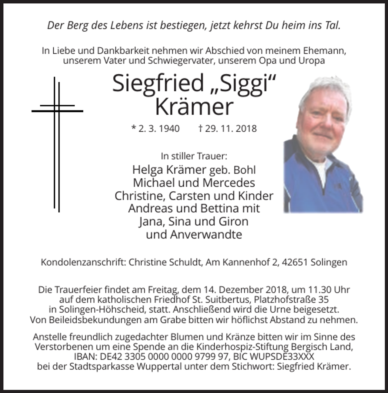 <p>Der Berg des Lebens ist bestiegen, jetzt kehrst Du heim ins Tal.<br />In Liebe und Dankbarkeit nehmen wir Abschied von meinem Ehemann,<br />unserem Vater und Schwiegervater, unserem Opa und Uropa</p><p>Siegfried „Siggi“<br />Krämer<br />* 2. 3. 1940</p><p>† 29. 11. 2018</p><p>In stiller Trauer:</p><p>Helga Krämer geb. Bohl<br />Michael und Mercedes<br />Christine, Carsten und Kinder<br />Andreas und Bettina mit<br />Jana, Sina und Giron<br />und Anverwandte<br />Kondolenzanschrift: Christine Schuldt, Am Kannenhof 2, 42651 Solingen<br />Die Trauerfeier findet am Freitag, dem 14. Dezember 2018, um 11.30 Uhr<br />auf dem katholischen Friedhof St. Suitbertus, Platzhofstraße 35<br />in Solingen-Höhscheid, statt. Anschließend wird die Urne beigesetzt.<br />Von Beileidsbekundungen am Grabe bitten wir höflichst Abstand zu nehmen.<br />Anstelle freundlich zugedachter Blumen und Kränze bitten wir im Sinne des<br />Verstorbenen um eine Spende an die Kinderhospiz-Stiftung Bergisch Land,<br />IBAN: DE42 3305 9797, BIC WUPSDE33XXX<br />bei der Stadtsparkasse Wuppertal unter dem Stichwort: Siegfried Krämer.</p>