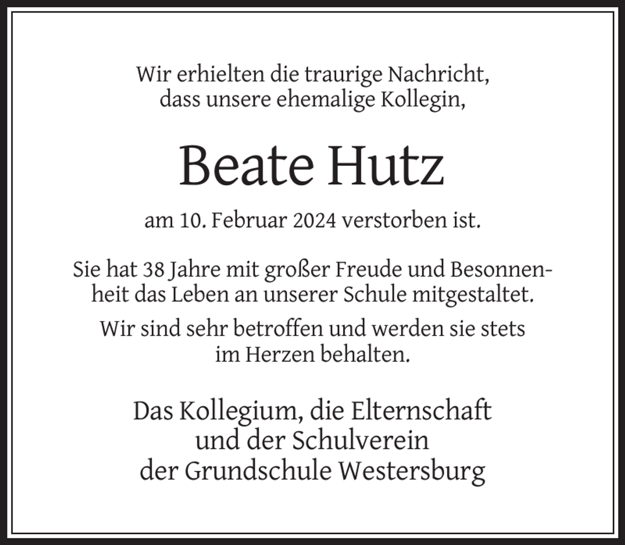 <p>Wir erhielten die traurige Nachricht,<br />dass unsere ehemalige Kollegin,</p><p>Beate Hutz<br />am 10. Februar 2024 verstorben ist.<br />Sie hat 38 Jahre mit großer Freude und Besonnenheit das Leben an unserer Schule mitgestaltet.<br />Wir sind sehr betroffen und werden sie stets<br />im Herzen behalten.</p><p>Das Kollegium, die Elternschaft<br />und der Schulverein<br />der Grundschule Westersburg</p>