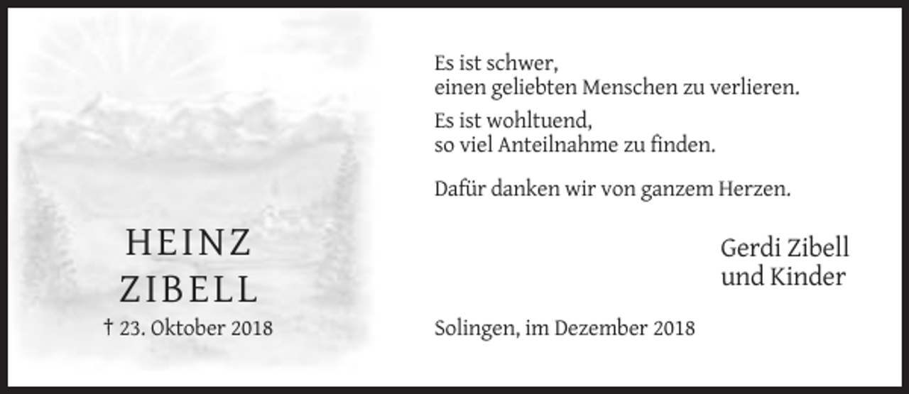 <p>Es ist schwer,<br />einen geliebten Menschen zu verlieren.<br />Es ist wohltuend,<br />so viel Anteilnahme zu finden.<br />Dafür danken wir von ganzem Herzen.</p><p>HE INZ<br />Z IBE LL<br />† 23. Oktober 2018</p><p>Gerdi Zibell<br />und Kinder<br />Solingen, im Dezember 2018</p>