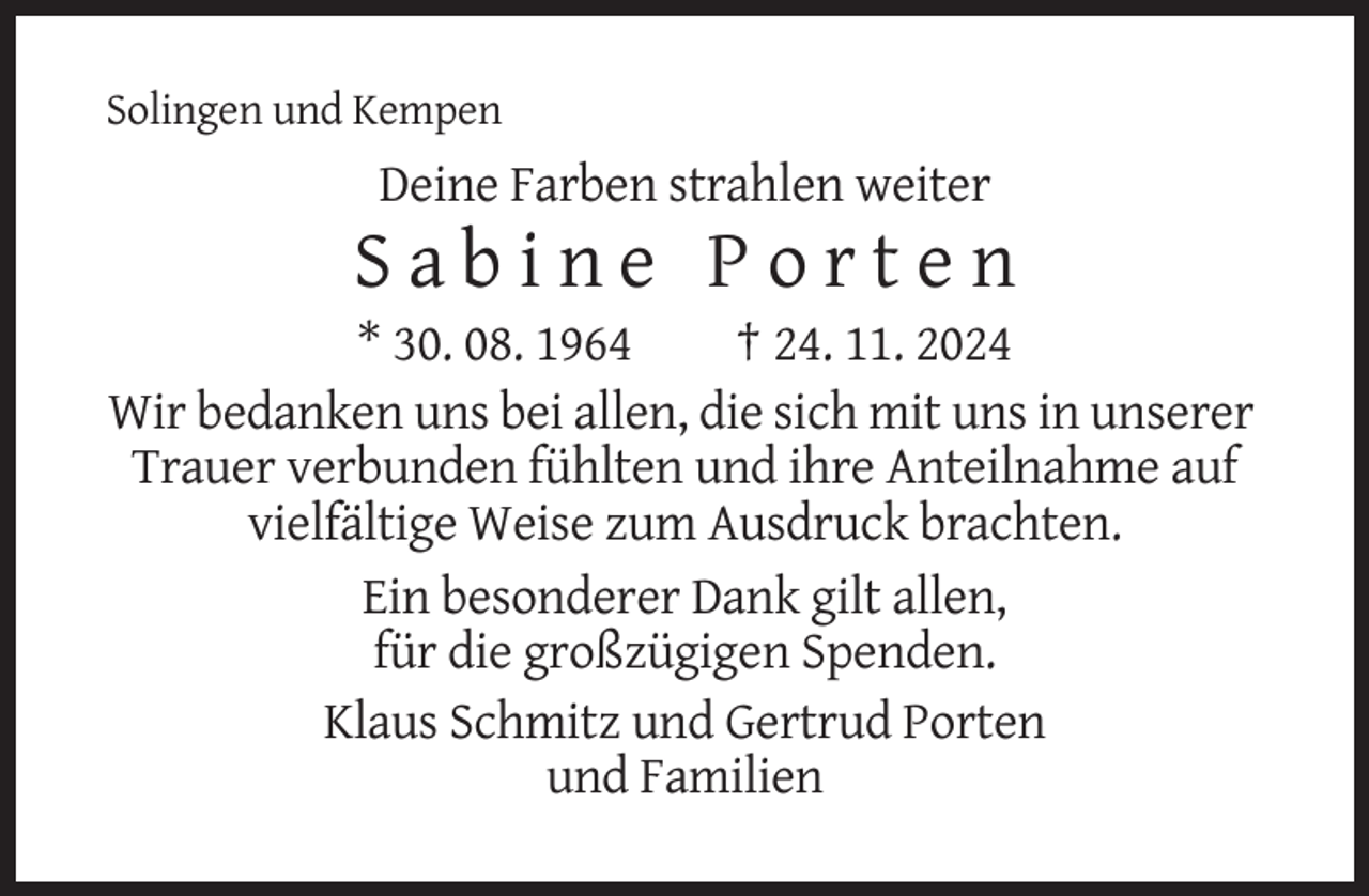 <p>Solingen und Kempen</p><p>Deine Farben strahlen weiter</p><p>Sabine Porten<br />* 30. 08. 1964<br />† 24. 11. 2024<br />Wir bedanken uns bei allen, die sich mit uns in unserer<br />Trauer verbunden fühlten und ihre Anteilnahme auf<br />vielfältige Weise zum Ausdruck brachten.<br />Ein besonderer Dank gilt allen,<br />für die großzügigen Spenden.<br />Klaus Schmitz und Gertrud Porten<br />und Familien</p>
