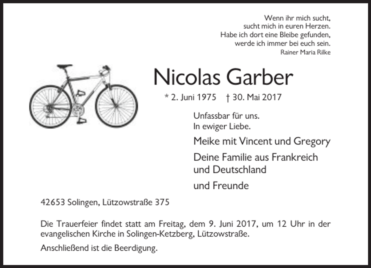 <p>Wenn ihr mich sucht,<br />sucht mich in euren Herzen.<br />Habe ich dort eine Bleibe gefunden,<br />werde ich immer bei euch sein.<br />Rainer Maria Rilke</p><p>Nicolas Garber<br />* 2. Juni 1975 † 30. Mai 2017<br />Unfassbar für uns.<br />In ewiger Liebe.</p><p>Meike mit Vincent und Gregory<br />Deine Familie aus Frankreich<br />und Deutschland<br />und Freunde<br />42653 Solingen, Lützowstraße 375<br />Die Trauerfeier findet statt am Freitag, dem 9. Juni 2017, um 12 Uhr in der<br />evangelischen Kirche in Solingen-Ketzberg, Lützowstraße.<br />Anschließend ist die Beerdigung.</p>