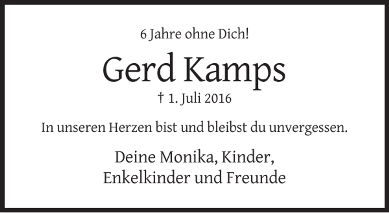 <p>6 Jahre ohne Dich!</p><p>Gerd Kamps<br />† 1. Juli 2016<br />In unseren Herzen bist und bleibst du unvergessen.</p><p>Deine Monika, Kinder,<br />Enkelkinder und Freunde</p>