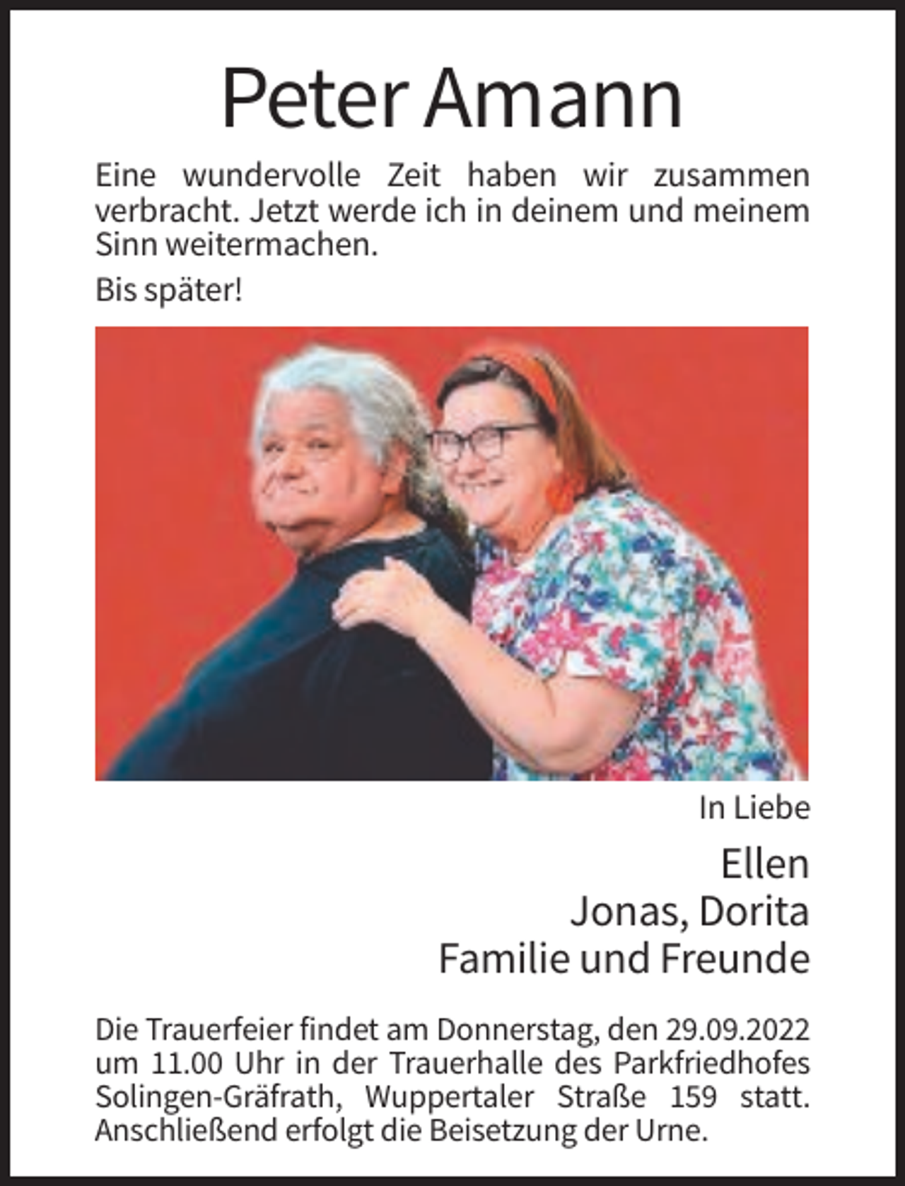 <p>Peter Amann<br />Eine wundervolle Zeit haben wir zusammen<br />verbracht. Jetzt werde ich in deinem und meinem<br />Sinn weitermachen.<br />Bis später!</p><p>In Liebe</p><p>Ellen<br />Jonas, Dorita<br />Familie und Freunde<br />Die Trauerfeier findet am Donnerstag, den 29.09.2022<br />um 11.00 Uhr in der Trauerhalle des Parkfriedhofes<br />Solingen-Gräfrath, Wuppertaler Straße 159 statt.<br />Anschließend erfolgt die Beisetzung der Urne.</p>