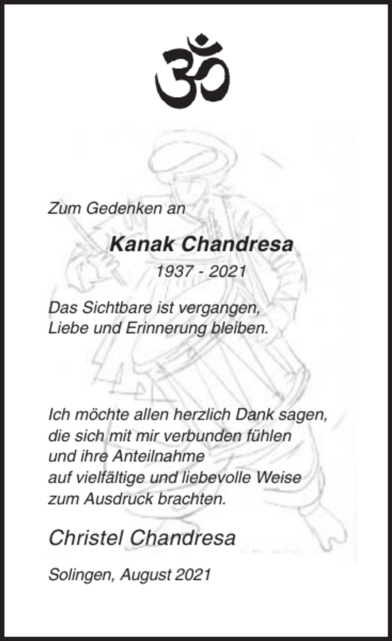 <p>Zum Gedenken an</p><p>Kanak Chandresa<br />1937 - 2021<br />Das Sichtbare ist vergangen,<br />Liebe und Erinnerung bleiben.</p><p>Ich möchte allen herzlich Dank sagen,<br />die sich mit mir verbunden fühlen<br />und ihre Anteilnahme<br />auf vielfältige und liebevolle Weise<br />zum Ausdruck brachten.</p><p>Christel Chandresa<br />Solingen, August 2021</p>