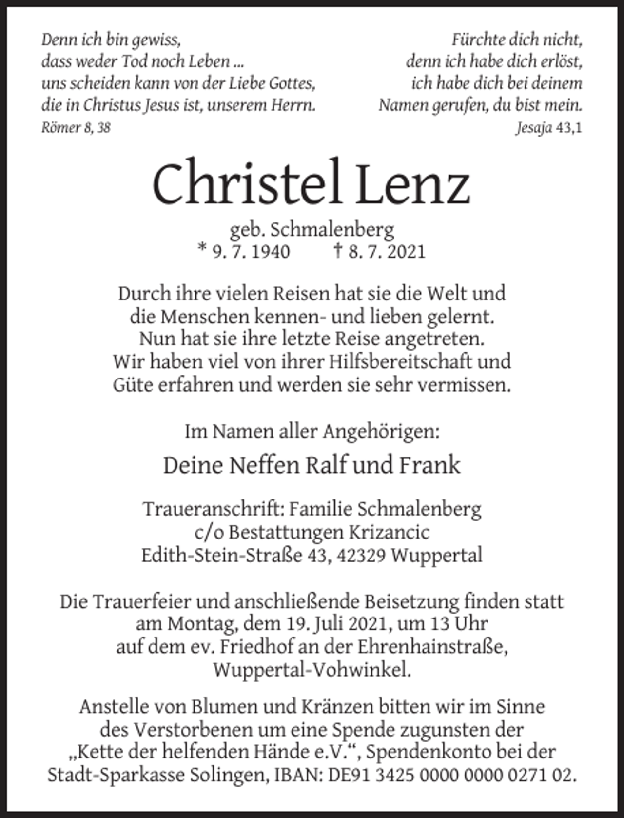 <p>Denn ich bin gewiss,<br />dass weder Tod noch Leben ...<br />uns scheiden kann von der Liebe Gottes,<br />die in Christus Jesus ist, unserem Herrn.</p><p>Fürchte dich nicht,<br />denn ich habe dich erlöst,<br />ich habe dich bei deinem<br />Namen gerufen, du bist mein.<br />Jesaja 43,1</p><p>Römer 8, 38</p><p>Christel Lenz<br />geb. Schmalenberg<br />* 9. 7. 1940<br />† 8. 7. 2021<br />Durch ihre vielen Reisen hat sie die Welt und<br />die Menschen kennen- und lieben gelernt.<br />Nun hat sie ihre letzte Reise angetreten.<br />Wir haben viel von ihrer Hilfsbereitschaft und<br />Güte erfahren und werden sie sehr vermissen.<br />Im Namen aller Angehörigen:</p><p>Deine Neffen Ralf und Frank<br />Traueranschrift: Familie Schmalenberg<br />c/o Bestattungen Krizancic<br />Edith-Stein-Straße 43, 42329 Wuppertal<br />Die Trauerfeier und anschließende Beisetzung finden statt<br />am Montag, dem 19. Juli 2021, um 13 Uhr<br />auf dem ev. Friedhof an der Ehrenhainstraße,<br />Wuppertal-Vohwinkel.<br />Anstelle von Blumen und Kränzen bitten wir im Sinne<br />des Verstorbenen um eine Spende zugunsten der<br />„Kette der helfenden Hände e.V.“, Spendenkonto bei der<br />Stadt-Sparkasse Solingen, IBAN: DE91 3425 0271 02.</p>