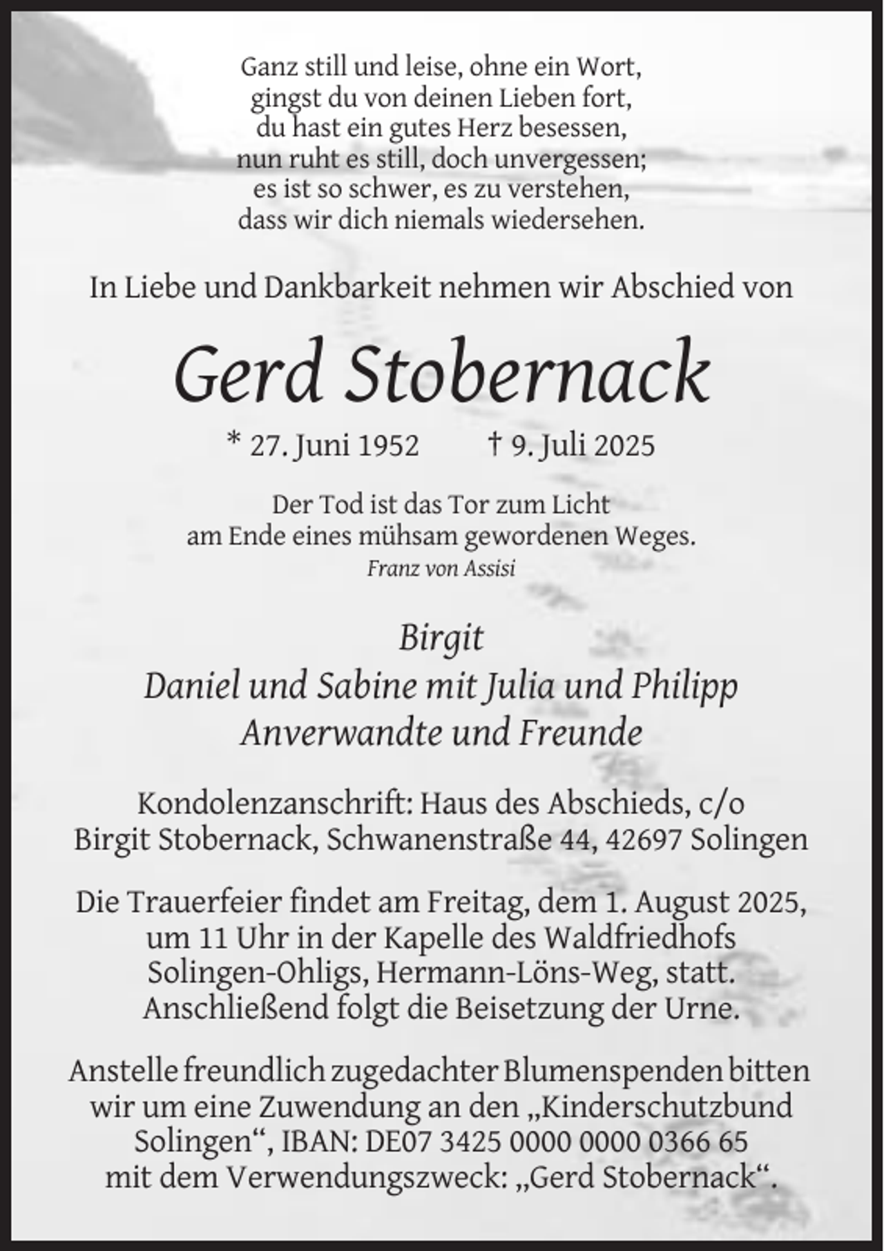 <p>Ganz still und leise, ohne ein Wort,<br />gingst du von deinen Lieben fort,<br />du hast ein gutes Herz besessen,<br />nun ruht es still, doch unvergessen;<br />es ist so schwer, es zu verstehen,<br />dass wir dich niemals wiedersehen.</p><p>In Liebe und Dankbarkeit nehmen wir Abschied von</p><p>Gerd Stobernack<br />* 27. Juni 1952</p><p>† 9. Juli 2025</p><p>Der Tod ist das Tor zum Licht<br />am Ende eines mühsam gewordenen Weges.<br />Franz von Assisi</p><p>Birgit<br />Daniel und Sabine mit Julia und Philipp<br />Anverwandte und Freunde<br />Kondolenzanschrift: Haus des Abschieds, c/o<br />Birgit Stobernack, Schwanenstraße 44, 42697 Solingen<br />Die Trauerfeier findet am Freitag, dem 1. August 2025,<br />um 11 Uhr in der Kapelle des Waldfriedhofs<br />Solingen-Ohligs, Hermann-Löns-Weg, statt.<br />Anschließend folgt die Beisetzung der Urne.<br />Anstelle freundlich zugedachter Blumenspenden bitten<br />wir um eine Zuwendung an den „Kinderschutzbund<br />Solingen“, IBAN: DE07 3425 0365<br />mit dem Verwendungszweck: ,,Gerd Stobernack“.</p>