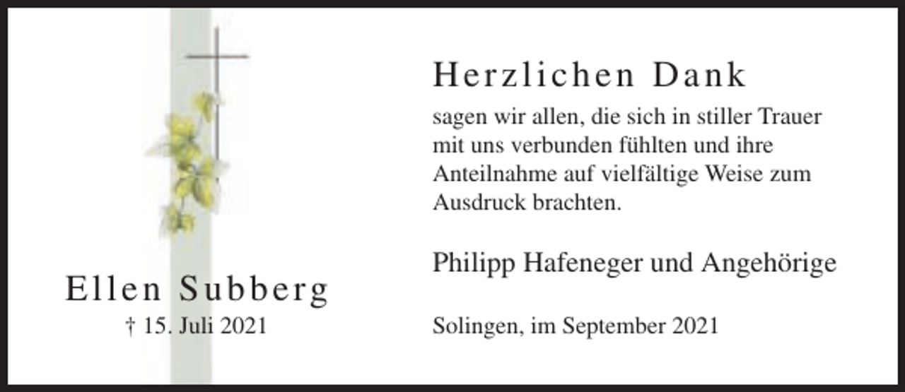 <p>Herzlichen Dank<br />sagen wir allen, die sich in stiller Trauer<br />mit uns verbunden fühlten und ihre<br />Anteilnahme auf vielfältige Weise zum<br />Ausdruck brachten.</p><p>Ellen Subberg<br />† 15. Juli 2021</p><p>Philipp Hafeneger und Angehörige<br />Solingen, im September 2021</p>