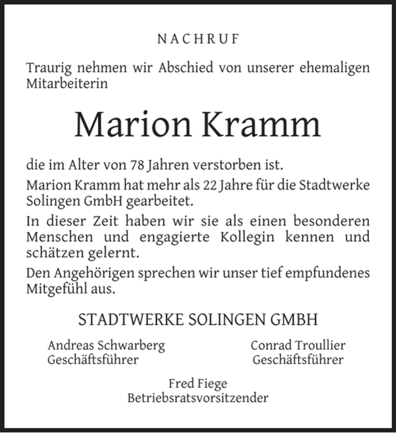 <p>NACHRUF<br />Traurig nehmen wir Abschied von unserer ehemaligen<br />Mitarbeiterin</p><p>Marion Kramm<br />die im Alter von 78 Jahren verstorben ist.<br />Marion Kramm hat mehr als 22 Jahre für die Stadtwerke<br />Solingen GmbH gearbeitet.<br />In dieser Zeit haben wir sie als einen besonderen<br />Menschen und engagierte Kollegin kennen und<br />schätzen gelernt.<br />Den Angehörigen sprechen wir unser tief empfundenes<br />Mitgefühl aus.</p><p>STADTWERKE SOLINGEN GMBH<br />Andreas Schwarberg<br />Geschäftsführer</p><p>Conrad Troullier<br />Geschäftsführer</p><p>Fred Fiege<br />Betriebsratsvorsitzender</p>