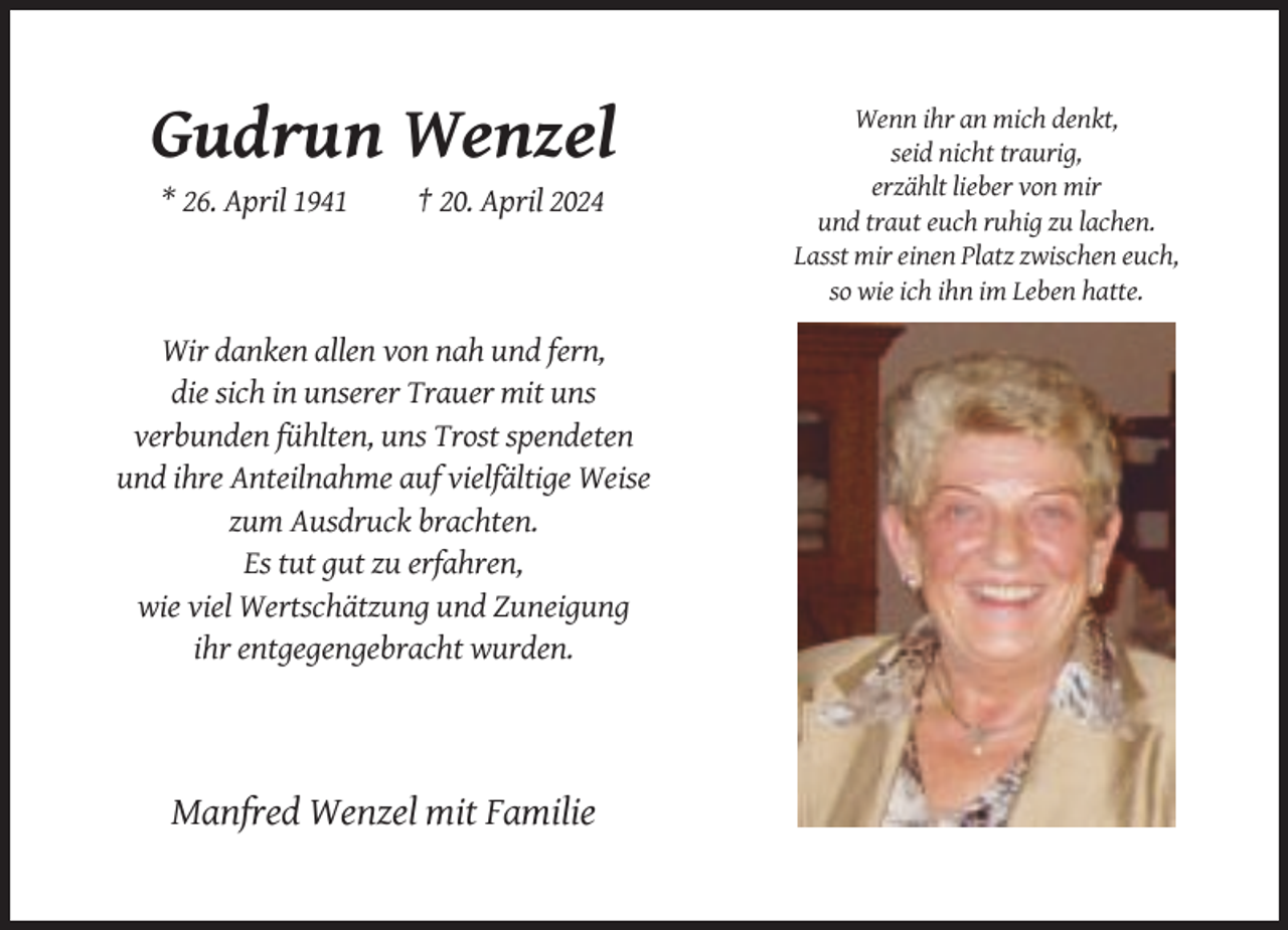 <p>Gudrun Wenzel<br />* 26. April 1941</p><p>† 20. April 2024</p><p>Wir danken allen von nah und fern,<br />die sich in unserer Trauer mit uns<br />verbunden fühlten, uns Trost spendeten<br />und ihre Anteilnahme auf vielfältige Weise<br />zum Ausdruck brachten.<br />Es tut gut zu erfahren,<br />wie viel Wertschätzung und Zuneigung<br />ihr entgegengebracht wurden.</p><p>Manfred Wenzel mit Familie</p><p>Wenn ihr an mich denkt,<br />seid nicht traurig,<br />erzählt lieber von mir<br />und traut euch ruhig zu lachen.<br />Lasst mir einen Platz zwischen euch,<br />so wie ich ihn im Leben hatte.</p>