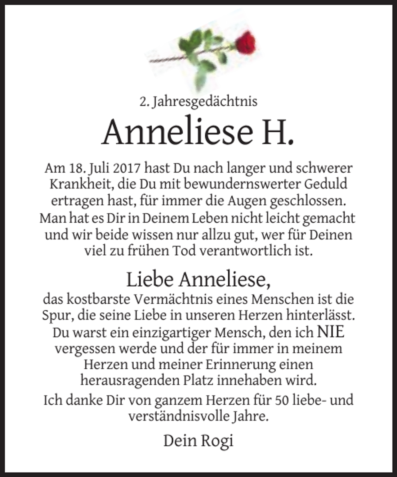 <p>2. Jahresgedächtnis</p><p>Anneliese H.<br />Am 18. Juli 2017 hast Du nach langer und schwerer<br />Krankheit, die Du mit bewundernswerter Geduld<br />ertragen hast, für immer die Augen geschlossen.<br />Man hat es Dir in Deinem Leben nicht leicht gemacht<br />und wir beide wissen nur allzu gut, wer für Deinen<br />viel zu frühen Tod verantwortlich ist.</p><p>Liebe Anneliese,<br />das kostbarste Vermächtnis eines Menschen ist die<br />Spur, die seine Liebe in unseren Herzen hinterlässt.<br />Du warst ein einzigartiger Mensch, den ich NIE<br />vergessen werde und der für immer in meinem<br />Herzen und meiner Erinnerung einen<br />herausragenden Platz innehaben wird.<br />Ich danke Dir von ganzem Herzen für 50 liebe- und<br />verständnisvolle Jahre.</p><p>Dein Rogi</p>