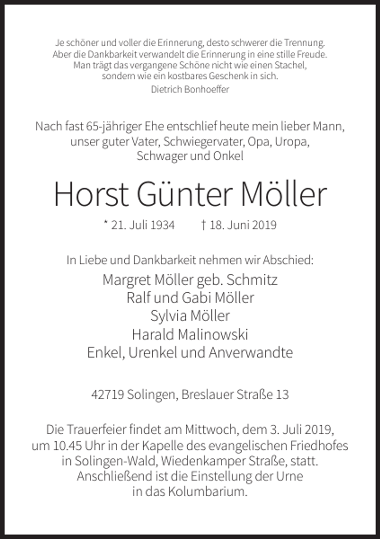 <p>Je schöner und voller die Erinnerung, desto schwerer die Trennung.<br />Aber die Dankbarkeit verwandelt die Erinnerung in eine stille Freude.<br />Man trägt das vergangene Schöne nicht wie einen Stachel,<br />sondern wie ein kostbares Geschenk in sich.<br />Dietrich Bonhoeffer</p><p>Nach fast 65-jähriger Ehe entschlief heute mein lieber Mann,<br />unser guter Vater, Schwiegervater, Opa, Uropa,<br />Schwager und Onkel</p><p>Horst Günter Möller<br />* 21. Juli 1934</p><p>† 18. Juni 2019</p><p>In Liebe und Dankbarkeit nehmen wir Abschied:</p><p>Margret Möller geb. Schmitz<br />Ralf und Gabi Möller<br />Sylvia Möller<br />Harald Malinowski<br />Enkel, Urenkel und Anverwandte<br />42719 Solingen, Breslauer Straße 13<br />Die Trauerfeier findet am Mittwoch, dem 3. Juli 2019,<br />um 10.45 Uhr in der Kapelle des evangelischen Friedhofes<br />in Solingen-Wald, Wiedenkamper Straße, statt.<br />Anschließend ist die Einstellung der Urne<br />in das Kolumbarium.</p>
