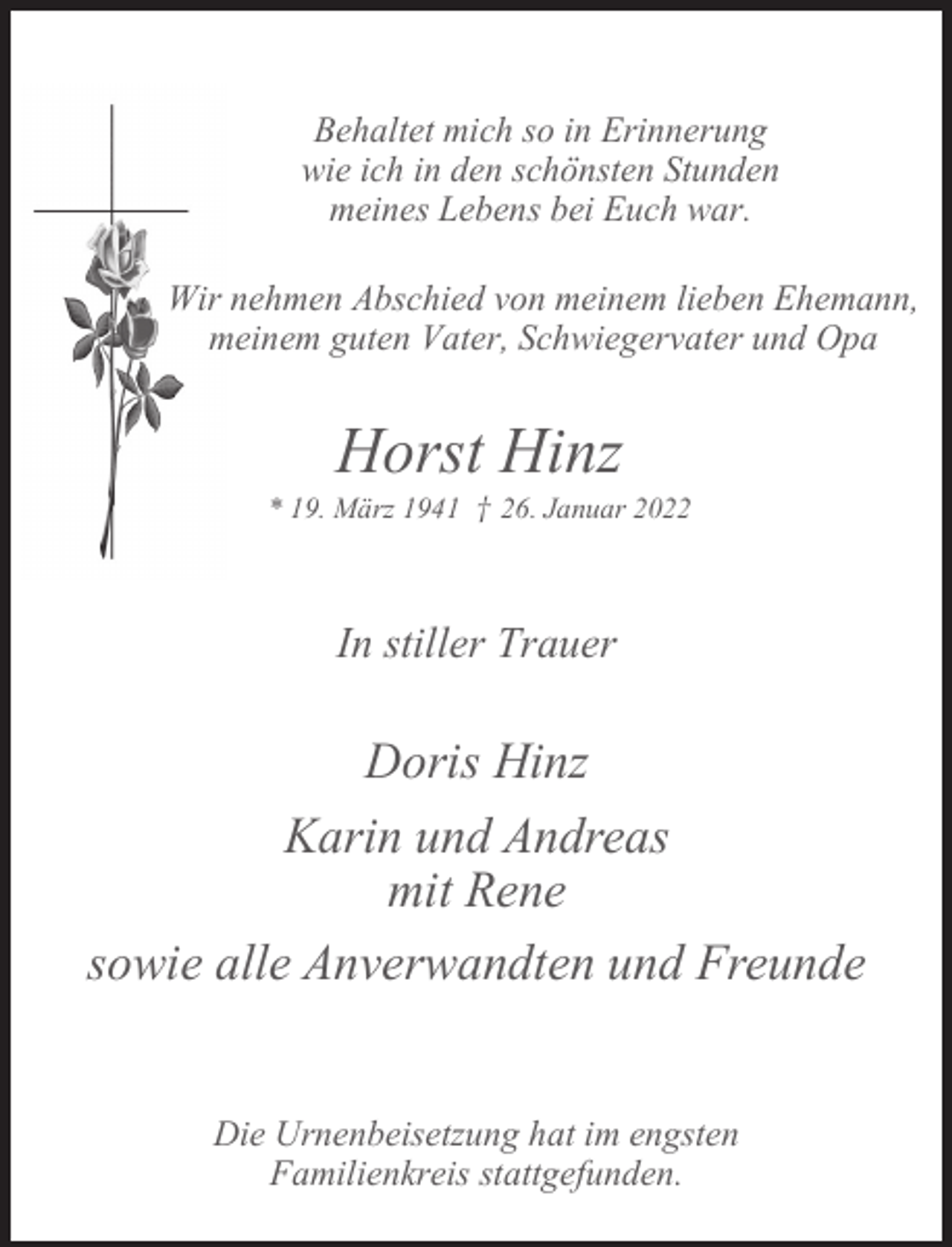 <p>Behaltet mich so in Erinnerung<br />wie ich in den schönsten Stunden<br />meines Lebens bei Euch war.<br />Wir nehmen Abschied von meinem lieben Ehemann,<br />meinem guten Vater, Schwiegervater und Opa</p><p>Horst Hinz</p><p>* 19. März 1941 † 26. Januar 2022</p><p>In stiller Trauer</p><p>Doris Hinz<br />Karin und Andreas<br />mit Rene<br />sowie alle Anverwandten und Freunde<br />Die Urnenbeisetzung hat im engsten<br />Familienkreis stattgefunden.</p>