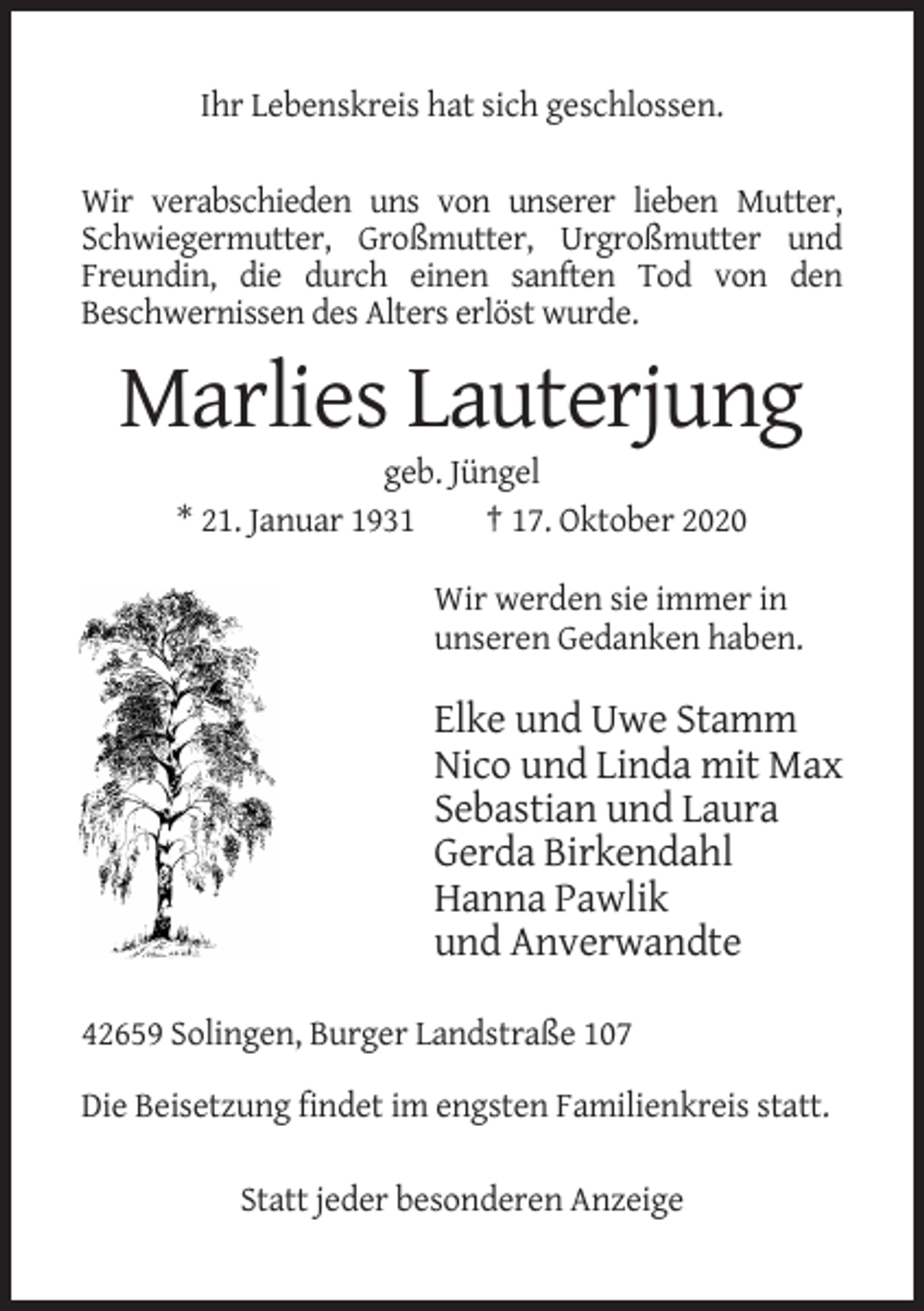 <p>Ihr Lebenskreis hat sich geschlossen.<br />Wir verabschieden uns von unserer lieben Mutter,<br />Schwiegermutter, Großmutter, Urgroßmutter und<br />Freundin, die durch einen sanften Tod von den<br />Beschwernissen des Alters erlöst wurde.</p><p>Marlies Lauterjung<br />geb. Jüngel<br />* 21. Januar 1931<br />† 17. Oktober 2020<br />Wir werden sie immer in<br />unseren Gedanken haben.</p><p>Elke und Uwe Stamm<br />Nico und Linda mit Max<br />Sebastian und Laura<br />Gerda Birkendahl<br />Hanna Pawlik<br />und Anverwandte<br />42659 Solingen, Burger Landstraße 107<br />Die Beisetzung findet im engsten Familienkreis statt.<br />Statt jeder besonderen Anzeige</p>
