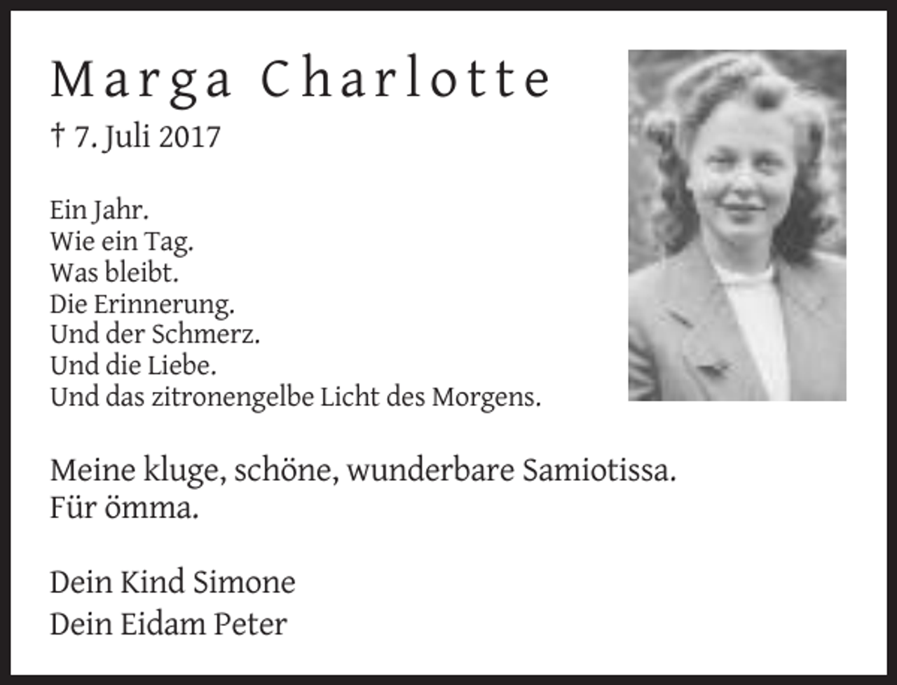<p>Marga Charlotte<br />† 7. Juli 2017<br />Ein Jahr.<br />Wie ein Tag.<br />Was bleibt.<br />Die Erinnerung.<br />Und der Schmerz.<br />Und die Liebe.<br />Und das zitronengelbe Licht des Morgens.</p><p>Meine kluge, schöne, wunderbare Samiotissa.<br />Für ömma.<br />Dein Kind Simone<br />Dein Eidam Peter</p>
