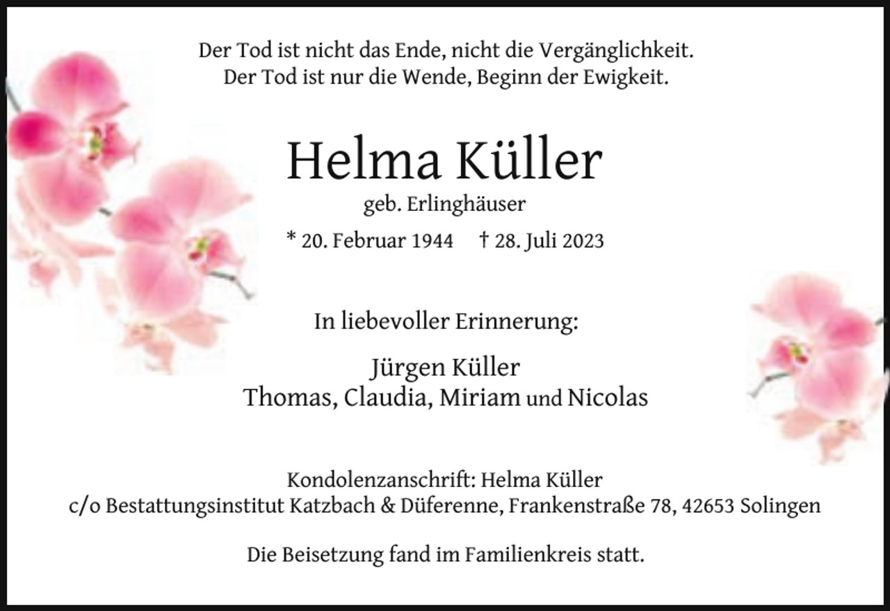 <p>Der To<br />Tod ist nicht das Ende, nicht die Vergänglichkeit.<br />Der Tod ist nur die Wende, Beginn der Ewigkeit.</p><p>Helma Küller<br />geb. Erlinghäuser</p><p>* 20. Februar 1944</p><p>† 28. Juli 2023</p><p>In liebevoller Erinnerung:</p><p>Jürgen Küller<br />Thomas, Claudia, Miriam und Nicolas<br />Kondolenzanschrift: Helma Küller<br />c/o Bestattungsinstitut Katzbach &amp; Düferenne, Frankenstraße 78, 42653 Solingen<br />Die Beisetzung fand im Familienkreis statt.</p>