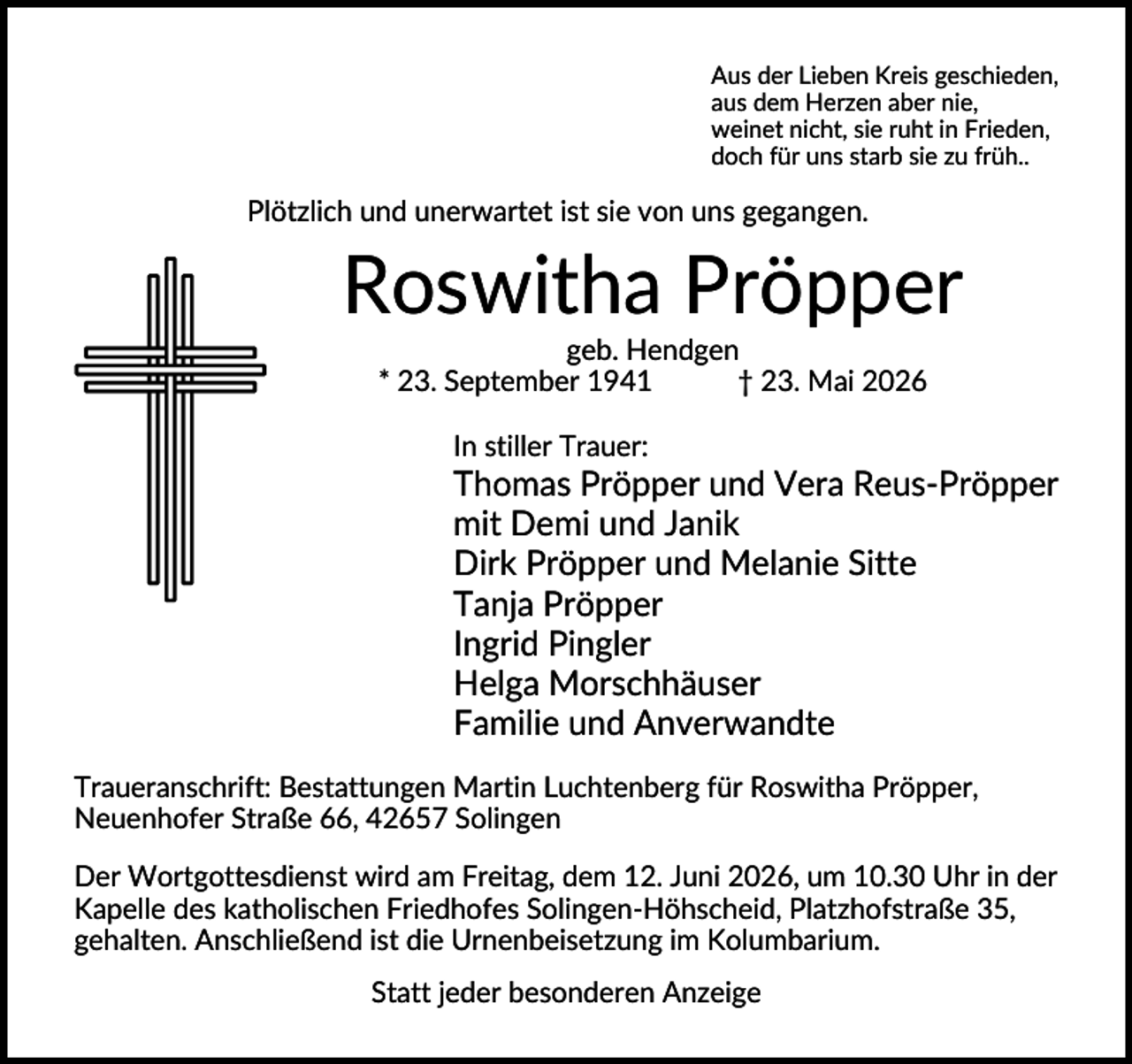 <p>Aus der Lieben Kreis geschieden,<br />aus dem Herzen aber nie,<br />weinet nicht, sie ruht in Frieden,<br />doch für uns starb sie zu früh..</p><p>Plötzlich und unerwartet ist sie von uns gegangen.</p><p>Roswitha Pröpper<br />geb. Hendgen<br />* 23. September 1941<br />† 23. Mai 2026<br />In stiller Trauer:</p><p>Thomas Pröpper und Vera Reus-Pröpper<br />mit Demi und Janik<br />Dirk Pröpper und Melanie Sitte<br />Tanja Pröpper<br />Ingrid Pingler<br />Helga Morschhäuser<br />Familie und Anverwandte<br />Traueranschrift: Bestattungen Martin Luchtenberg für Roswitha Pröpper,<br />Neuenhofer Straße 66, 42657 Solingen<br />Der Wortgottesdienst wird am Freitag, dem 12. Juni 2026, um 10.30 Uhr in der<br />Kapelle des katholischen Friedhofes Solingen-Höhscheid, Platzhofstraße 35,<br />gehalten. Anschließend ist die Urnenbeisetzung im Kolumbarium.<br />Statt jeder besonderen Anzeige</p>