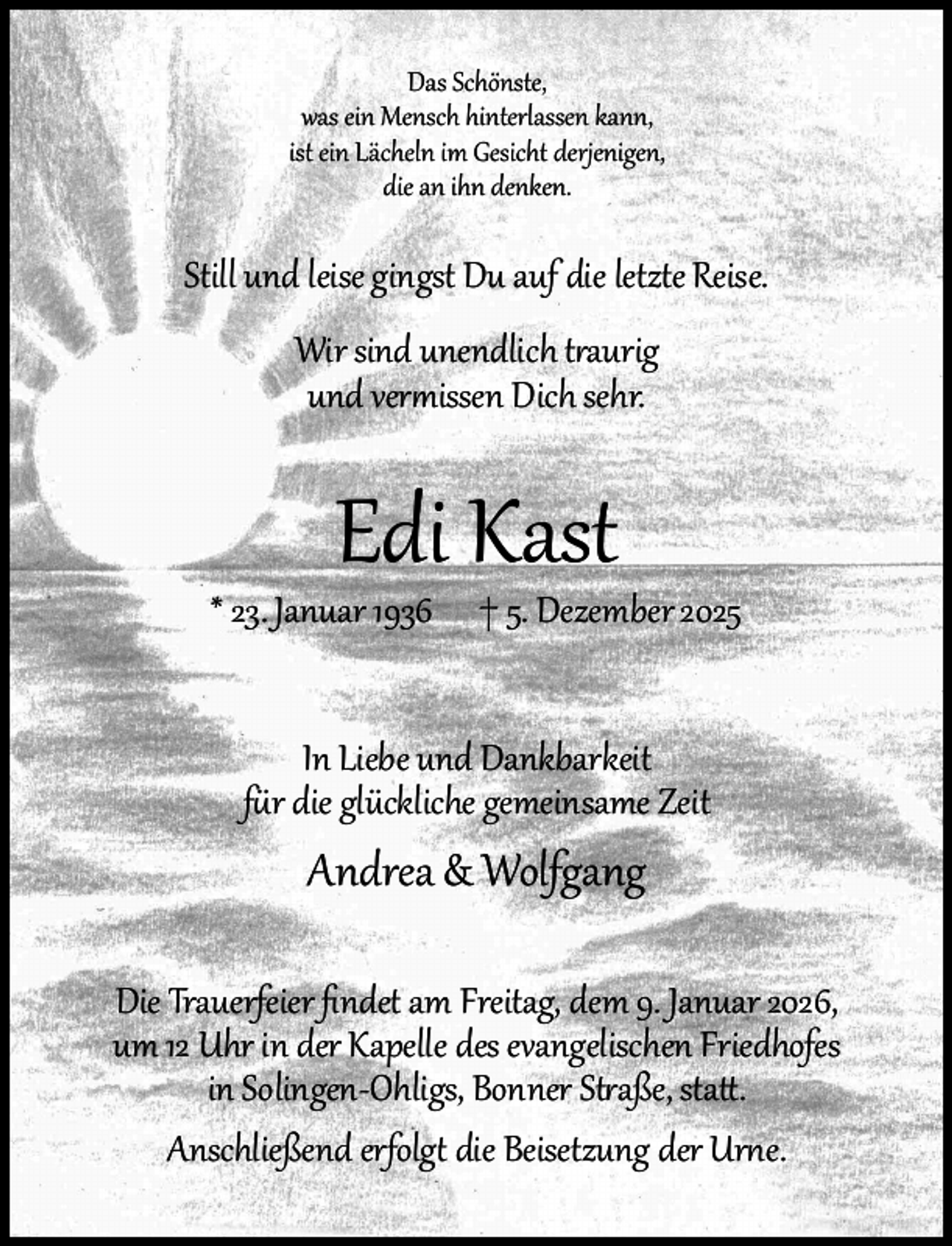 <p>Das Schönste,<br />was ein Mensch hinterlassen kann,<br />ist ein Lächeln im Gesicht derjenigen,<br />die an ihn denken.</p><p>Still und leise gingst Du auf die letzte Reise.<br />Wir sind unendlich traurig<br />und vermissen Dich sehr.</p><p>Edi Kast</p><p>* 23. Januar 1936</p><p>† 5. Dezember 2025</p><p>In Liebe und Dankbarkeit<br />für die glückliche gemeinsame Zeit</p><p>Andrea &amp; Wolfgang<br />Die Trauerfeier ﬁndet am Freitag, dem 9. Januar 2026,<br />um 12 Uhr in der Kapelle des evangelischen Friedhofes<br />in Solingen-Ohligs, Bonner Straße, statt.<br />Anschließend erfolgt die Beisetzung der Urne.</p>