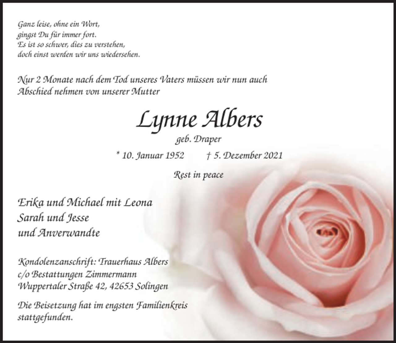 <p>Ganz leise, ohne ein Wort,<br />gingst Du für immer fort.<br />Es ist so schwer, dies zu verstehen,<br />doch einst werden wir uns wiedersehen.</p><p>Nur 2 Monate nach dem Tod unseres Vaters müssen wir nun auch<br />Abschied nehmen von unserer Mutter</p><p>Lynne Albers<br />geb. Draper<br />* 10. Januar 1952<br />† 5. Dezember 2021<br />Rest in peace</p><p>Erika und Michael mit Leona<br />Sarah und Jesse<br />und Anverwandte<br />Kondolenzanschrift: Trauerhaus Albers<br />c/o Bestattungen Zimmermann<br />Wuppertaler Straße 42, 42653 Solingen<br />Die Beisetzung hat im engsten Familienkreis<br />stattgefunden.</p>