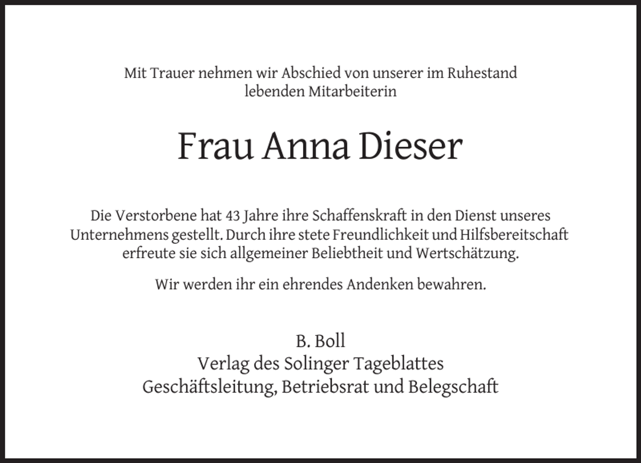 <p>Mit Trauer nehmen wir Abschied von unserer im Ruhestand<br />lebenden Mitarbeiterin</p><p>Frau Anna Dieser<br />Die Verstorbene hat 43 Jahre ihre Schaffenskraft in den Dienst unseres<br />Unternehmens gestellt. Durch ihre stete Freundlichkeit und Hilfsbereitschaft<br />erfreute sie sich allgemeiner Beliebtheit und Wertschätzung.<br />Wir werden ihr ein ehrendes Andenken bewahren.</p><p>B. Boll<br />Verlag des Solinger Tageblattes<br />Geschäftsleitung, Betriebsrat und Belegschaft</p>