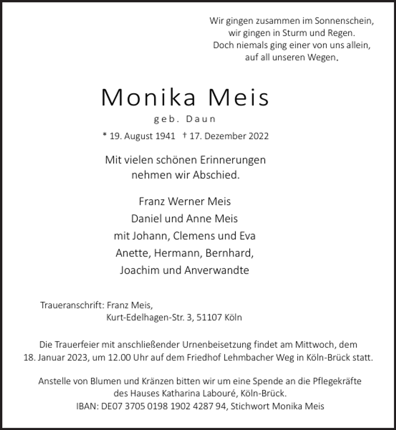 <p>Wir gingen zusammen im Sonnenschein,<br />wir gingen in Sturm und Regen.<br />Doch niemals ging einer von uns allein,<br />auf all unseren Wegen.</p><p>Monika Meis<br />geb. Daun</p><p>* 19. August 1941 † 17. Dezember 2022</p><p>Mit vielen schönen Erinnerungen<br />nehmen wir Abschied.<br />Franz Werner Meis<br />Daniel und Anne Meis<br />mit Johann, Clemens und Eva<br />Anette, Hermann, Bernhard,<br />Joachim und Anverwandte<br />Traueranschrift: Franz Meis,<br />Kurt-Edelhagen-Str. 3, 51107 Köln<br />Die Trauerfeier mit anschließender Urnenbeisetzung findet am Mittwoch, dem<br />18. Januar 2023, um 12.00 Uhr auf dem Friedhof Lehmbacher Weg in Köln-Brück statt.<br />Anstelle von Blumen und Kränzen bitten wir um eine Spende an die Pflegekräfte<br />des Hauses Katharina Labouré, Köln-Brück.<br />IBAN: DE07 3705 0198 1902 4287 94, Stichwort Monika Meis</p>