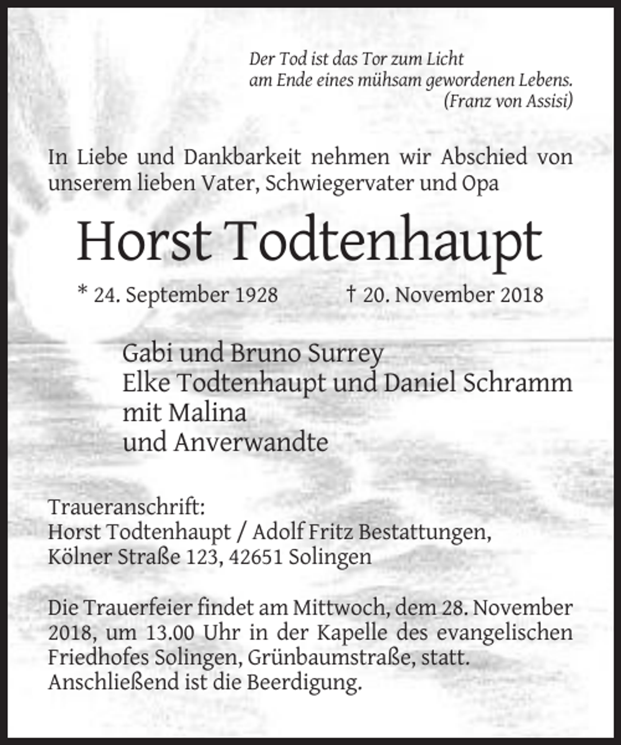 <p>Der Tod ist das Tor zum Licht<br />am Ende eines mühsam gewordenen Lebens.<br />(Franz von Assisi)</p><p>In Liebe und Dankbarkeit nehmen wir Abschied von<br />unserem lieben Vater, Schwiegervater und Opa</p><p>Horst Todtenhaupt<br />* 24. September 1928</p><p>† 20. November 2018</p><p>Gabi und Bruno Surrey<br />Elke Todtenhaupt und Daniel Schramm<br />mit Malina<br />und Anverwandte<br />Traueranschrift:<br />Horst Todtenhaupt / Adolf Fritz Bestattungen,<br />Kölner Straße 123, 42651 Solingen<br />Die Trauerfeier findet am Mittwoch, dem 28. November<br />2018, um 13.00 Uhr in der Kapelle des evangelischen<br />Friedhofes Solingen, Grünbaumstraße, statt.<br />Anschließend ist die Beerdigung.</p>