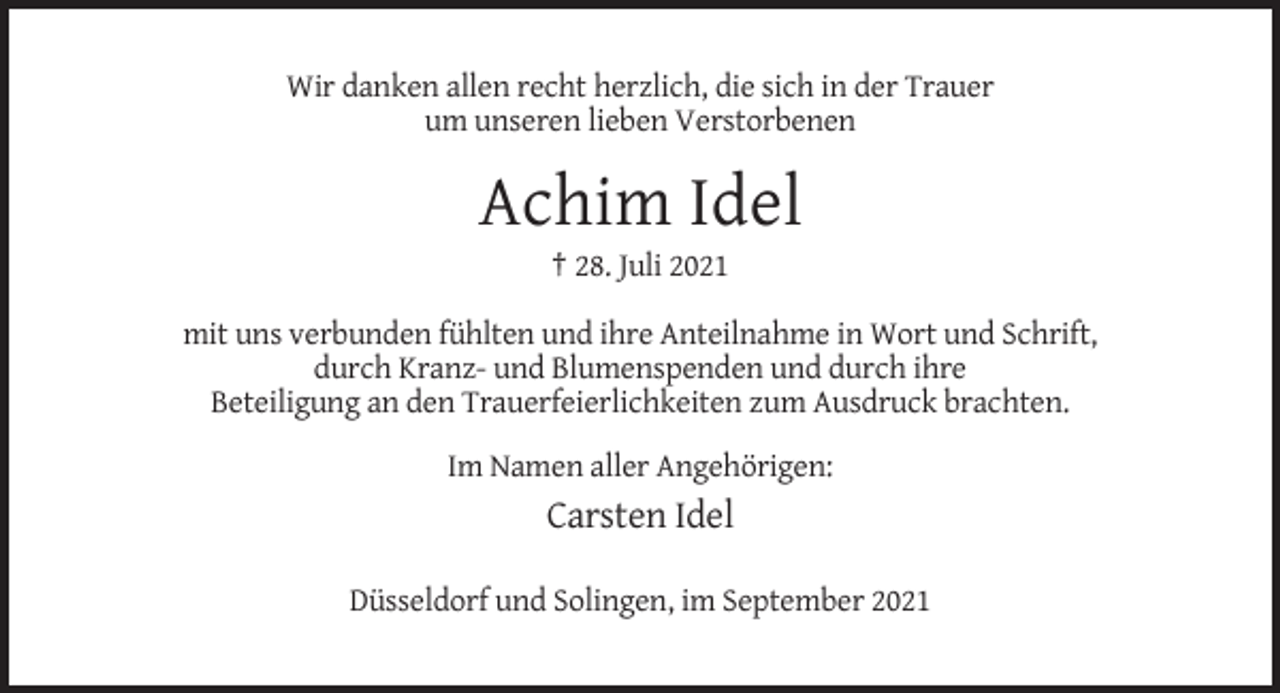 <p>Wir danken allen recht herzlich, die sich in der Trauer<br />um unseren lieben Verstorbenen</p><p>Achim Idel<br />† 28. Juli 2021<br />mit uns verbunden fühlten und ihre Anteilnahme in Wort und Schrift,<br />durch Kranz- und Blumenspenden und durch ihre<br />Beteiligung an den Trauerfeierlichkeiten zum Ausdruck brachten.<br />Im Namen aller Angehörigen:</p><p>Carsten Idel<br />Düsseldorf und Solingen, im September 2021</p>