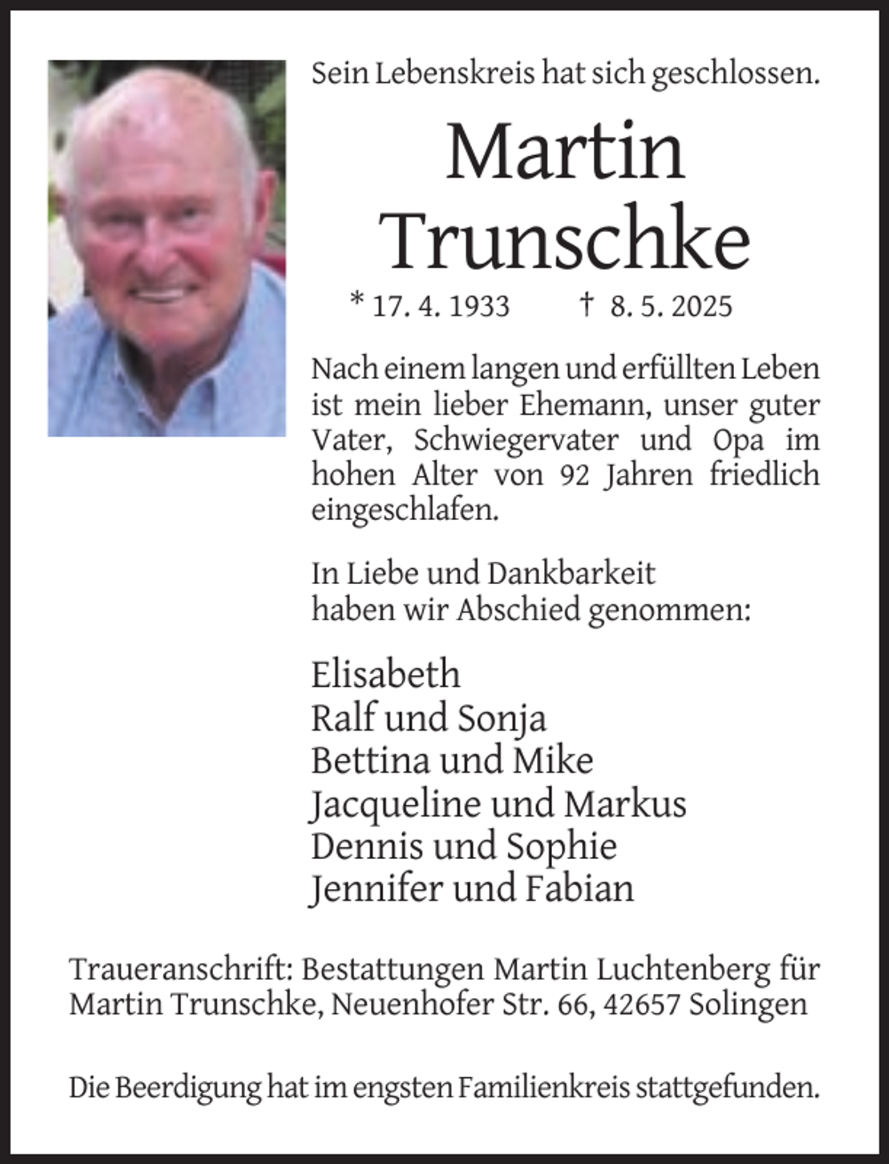 <p>Sein Lebenskreis hat sich geschlossen.</p><p>Martin<br />Trunschke<br />* 17. 4. 1933</p><p>† 8. 5. 2025</p><p>Nach einem langen und erfüllten Leben<br />ist mein lieber Ehemann, unser guter<br />Vater, Schwiegervater und Opa im<br />hohen Alter von 92 Jahren friedlich<br />eingeschlafen.</p><p>In Liebe und Dankbarkeit<br />haben wir Abschied genommen:</p><p>Elisabeth<br />Ralf und Sonja<br />Bettina und Mike<br />Jacqueline und Markus<br />Dennis und Sophie<br />Jennifer und Fabian<br />Traueranschrift: Bestattungen Martin Luchtenberg für<br />Martin Trunschke, Neuenhofer Str. 66, 42657 Solingen<br />Die Beerdigung hat im engsten Familienkreis stattgefunden.</p>