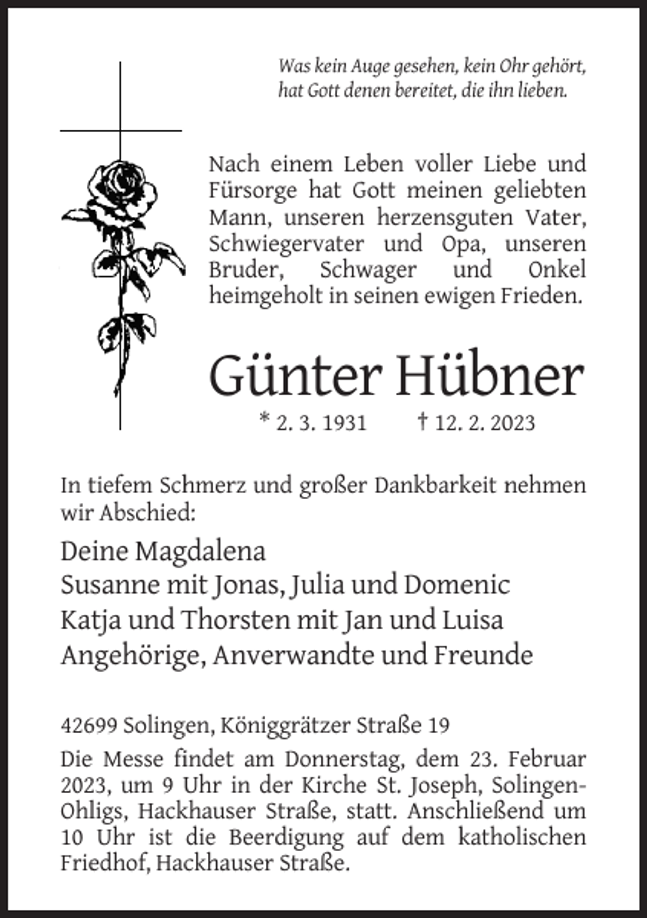 <p>Was kein Auge gesehen, kein Ohr gehört,<br />hat Gott denen bereitet, die ihn lieben.</p><p>Nach einem Leben voller Liebe und<br />Fürsorge hat Gott meinen geliebten<br />Mann, unseren herzensguten Vater,<br />Schwiegervater und Opa, unseren<br />Bruder, Schwager und Onkel<br />heimgeholt in seinen ewigen Frieden.</p><p>Günter Hübner<br />* 2. 3. 1931</p><p>† 12. 2. 2023</p><p>In tiefem Schmerz und großer Dankbarkeit nehmen<br />wir Abschied:</p><p>Deine Magdalena<br />Susanne mit Jonas, Julia und Domenic<br />Katja und Thorsten mit Jan und Luisa<br />Angehörige, Anverwandte und Freunde<br />42699 Solingen, Königgrätzer Straße 19<br />Die Messe findet am Donnerstag, dem 23. Februar<br />2023, um 9 Uhr in der Kirche St. Joseph, SolingenOhligs, Hackhauser Straße, statt. Anschließend um<br />10 Uhr ist die Beerdigung auf dem katholischen<br />Friedhof, Hackhauser Straße.</p>