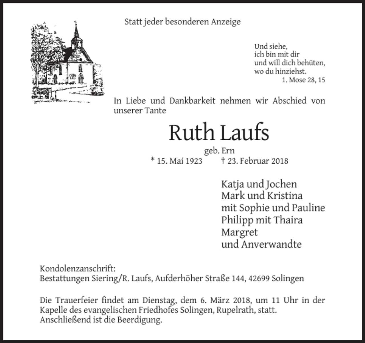 <p>Statt jeder besonderen Anzeige<br />Und siehe,<br />ich bin mit dir<br />und will dich behüten,<br />wo du hinziehst.<br />1. Mose 28, 15</p><p>In Liebe und Dankbarkeit nehmen wir Abschied von<br />unserer Tante</p><p>Ruth Laufs<br />* 15. Mai 1923</p><p>geb. Ern<br />† 23. Februar 2018</p><p>Katja und Jochen<br />Mark und Kristina<br />mit Sophie und Pauline<br />Philipp mit Thaira<br />Margret<br />und Anverwandte<br />Kondolenzanschrift:<br />Bestattungen Siering/R. Laufs, Aufderhöher Straße 144, 42699 Solingen<br />Die Trauerfeier findet am Dienstag, dem 6. März 2018, um 11 Uhr in der<br />Kapelle des evangelischen Friedhofes Solingen, Rupelrath, statt.<br />Anschließend ist die Beerdigung.</p>