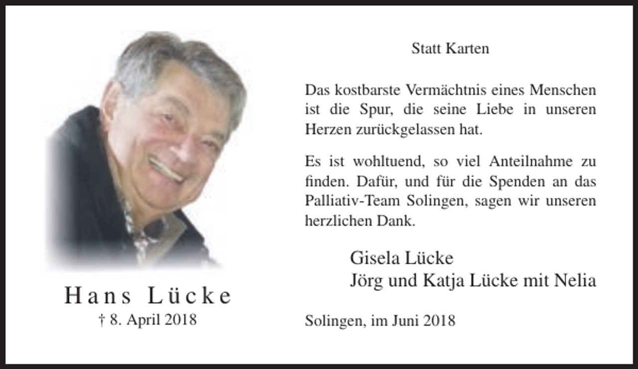 <p>Statt Karten<br />Das kostbarste Vermächtnis eines Menschen<br />ist die Spur, die seine Liebe in unseren<br />Herzen zurückgelassen hat.<br />Es ist wohltuend, so viel Anteilnahme zu<br />finden. Dafür, und für die Spenden an das<br />Palliativ-Team Solingen, sagen wir unseren<br />herzlichen Dank.</p><p>Hans Lücke<br />† 8. April 2018</p><p>Gisela Lücke<br />Jörg und Katja Lücke mit Nelia<br />Solingen, im Juni 2018</p>
