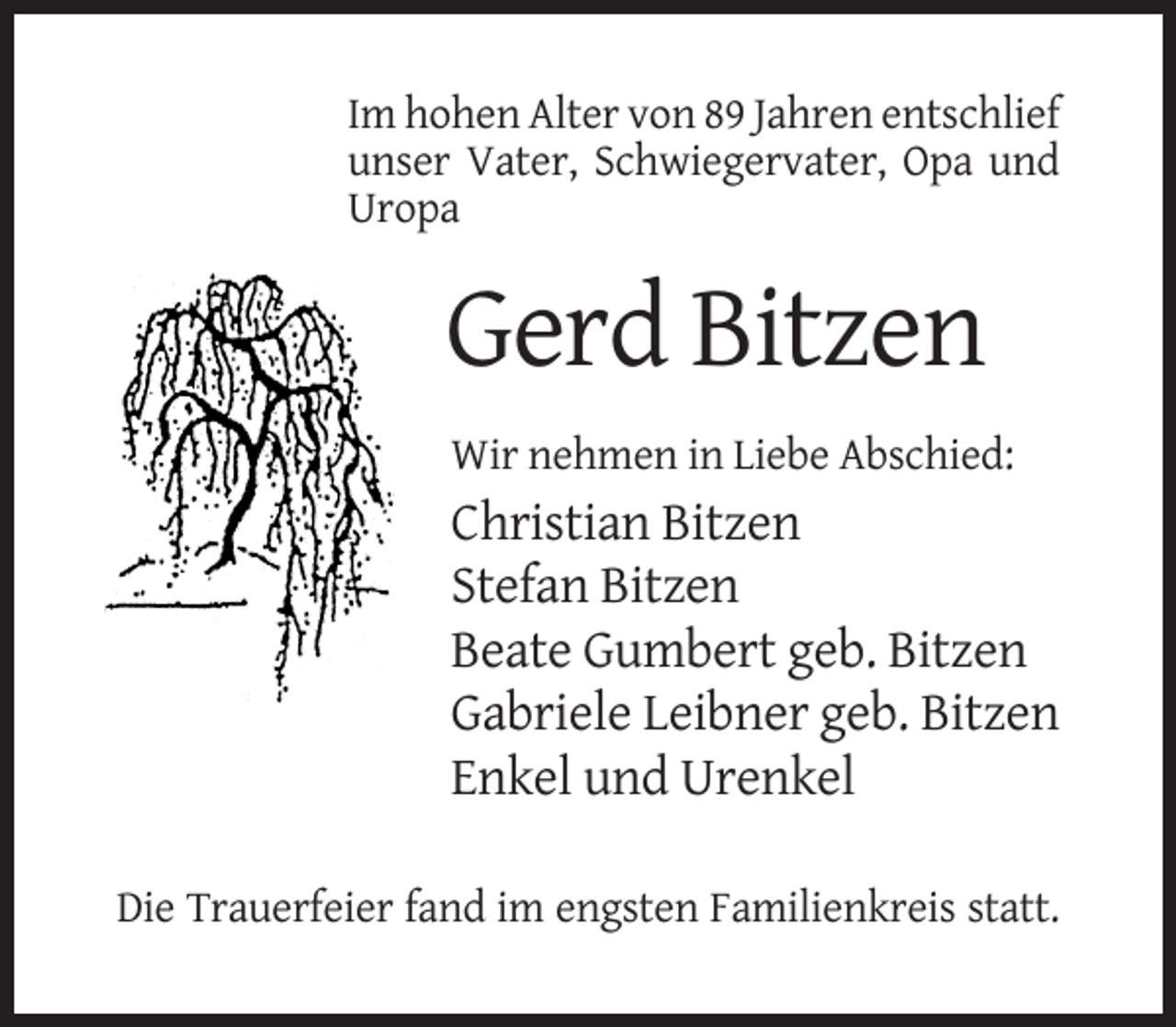 <p>Im hohen Alter von 89 Jahren entschlief<br />unser Vater, Schwiegervater, Opa und<br />Uropa</p><p>Gerd Bitzen<br />Wir nehmen in Liebe Abschied:</p><p>Christian Bitzen<br />Stefan Bitzen<br />Beate Gumbert geb. Bitzen<br />Gabriele Leibner geb. Bitzen<br />Enkel und Urenkel<br />Die Trauerfeier fand im engsten Familienkreis statt.</p>