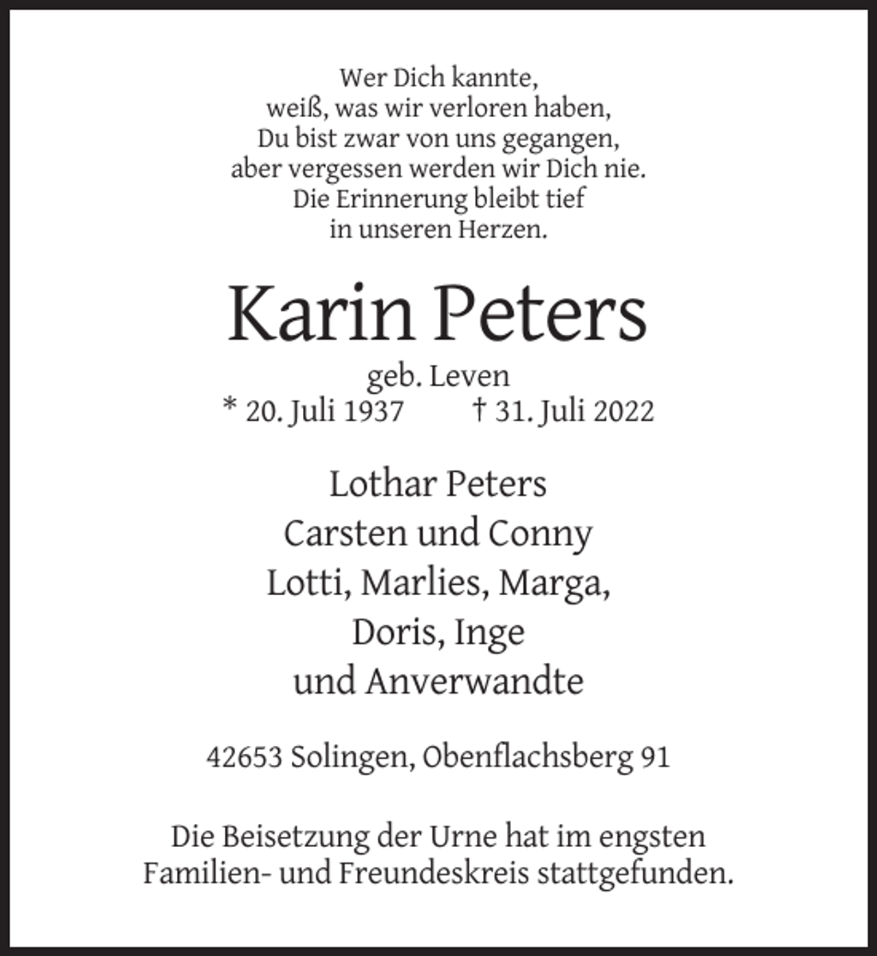 <p>Wer Dich kannte,<br />weiß, was wir verloren haben,<br />Du bist zwar von uns gegangen,<br />aber vergessen werden wir Dich nie.<br />Die Erinnerung bleibt tief<br />in unseren Herzen.</p><p>Karin Peters<br />geb. Leven<br />* 20. Juli 1937<br />† 31. Juli 2022</p><p>Lothar Peters<br />Carsten und Conny<br />Lotti, Marlies, Marga,<br />Doris, Inge<br />und Anverwandte<br />42653 Solingen, Obenflachsberg 91<br />Die Beisetzung der Urne hat im engsten<br />Familien- und Freundeskreis stattgefunden.</p>