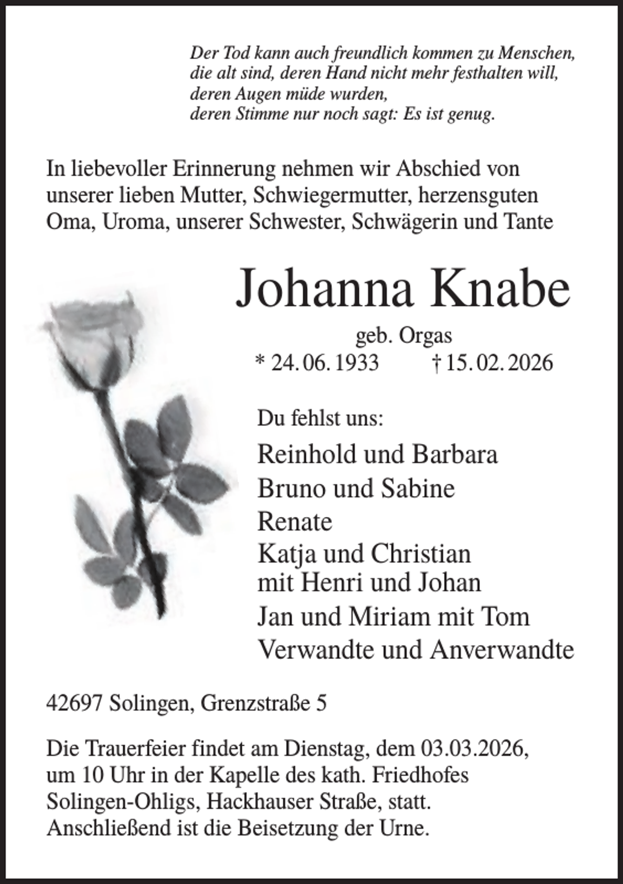 <p>Der Tod kann auch freundlich kommen zu Menschen,<br />die alt sind, deren Hand nicht mehr festhalten will,<br />deren Augen müde wurden,<br />deren Stimme nur noch sagt: Es ist genug.</p><p>In liebevoller Erinnerung nehmen wir Abschied von<br />unserer lieben Mutter, Schwiegermutter, herzensguten<br />Oma, Uroma, unserer Schwester, Schwägerin und Tante</p><p>Johanna Knabe<br />geb. Orgas<br />* 24. 06. 1933<br />† 15. 02. 2026<br />Du fehlst uns:</p><p>Reinhold und Barbara<br />Bruno und Sabine<br />Renate<br />Katja und Christian<br />mit Henri und Johan<br />Jan und Miriam mit Tom<br />Verwandte und Anverwandte<br />42697 Solingen, Grenzstraße 5<br />Die Trauerfeier findet am Dienstag, dem 03.03.2026,<br />um 10 Uhr in der Kapelle des kath. Friedhofes<br />Solingen-Ohligs, Hackhauser Straße, statt.<br />Anschließend ist die Beisetzung der Urne.</p>