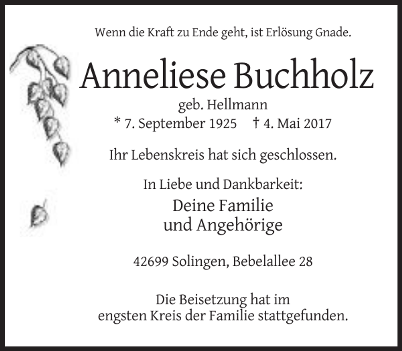 <p>Wenn die Kraft zu Ende geht, ist Erlösung Gnade.</p><p>Anneliese Buchholz<br />geb. Hellmann<br />* 7. September 1925 † 4. Mai 2017<br />Ihr Lebenskreis hat sich geschlossen.<br />In Liebe und Dankbarkeit:</p><p>Deine Familie<br />und Angehörige<br />42699 Solingen, Bebelallee 28<br />Die Beisetzung hat im<br />engsten Kreis der Familie stattgefunden.</p>