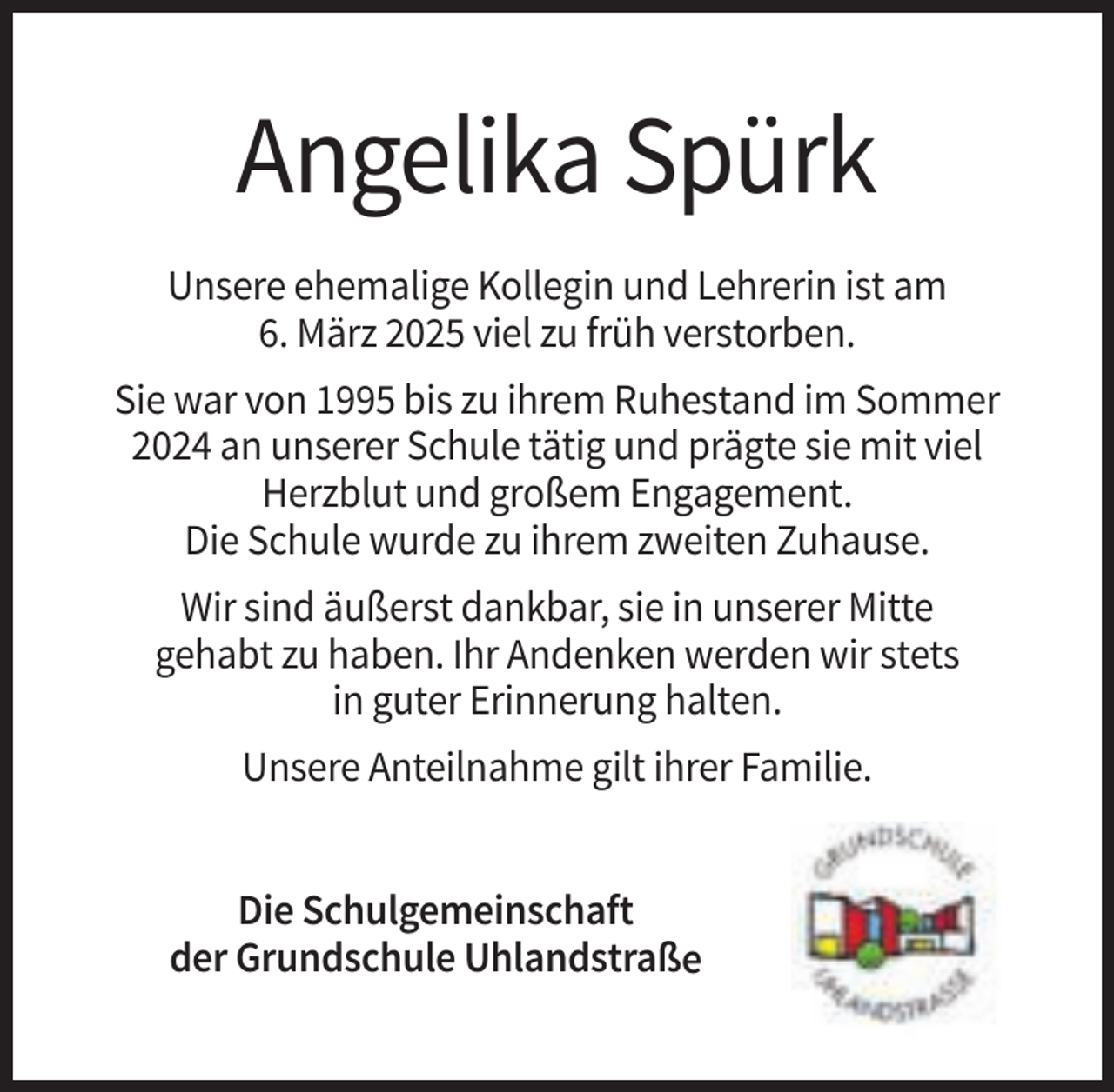 <p>Angelika Spürk<br />Unsere ehemalige Kollegin und Lehrerin ist am<br />6. März 2025 viel zu früh verstorben.<br />Sie war von 1995 bis zu ihrem Ruhestand im Sommer<br />2024 an unserer Schule tätig und prägte sie mit viel<br />Herzblut und großem Engagement.<br />Die Schule wurde zu ihrem zweiten Zuhause.<br />Wir sind äußerst dankbar, sie in unserer Mitte<br />gehabt zu haben. Ihr Andenken werden wir stets<br />in guter Erinnerung halten.<br />Unsere Anteilnahme gilt ihrer Familie.<br />Die Schulgemeinschaft<br />der Grundschule Uhlandstraße</p>