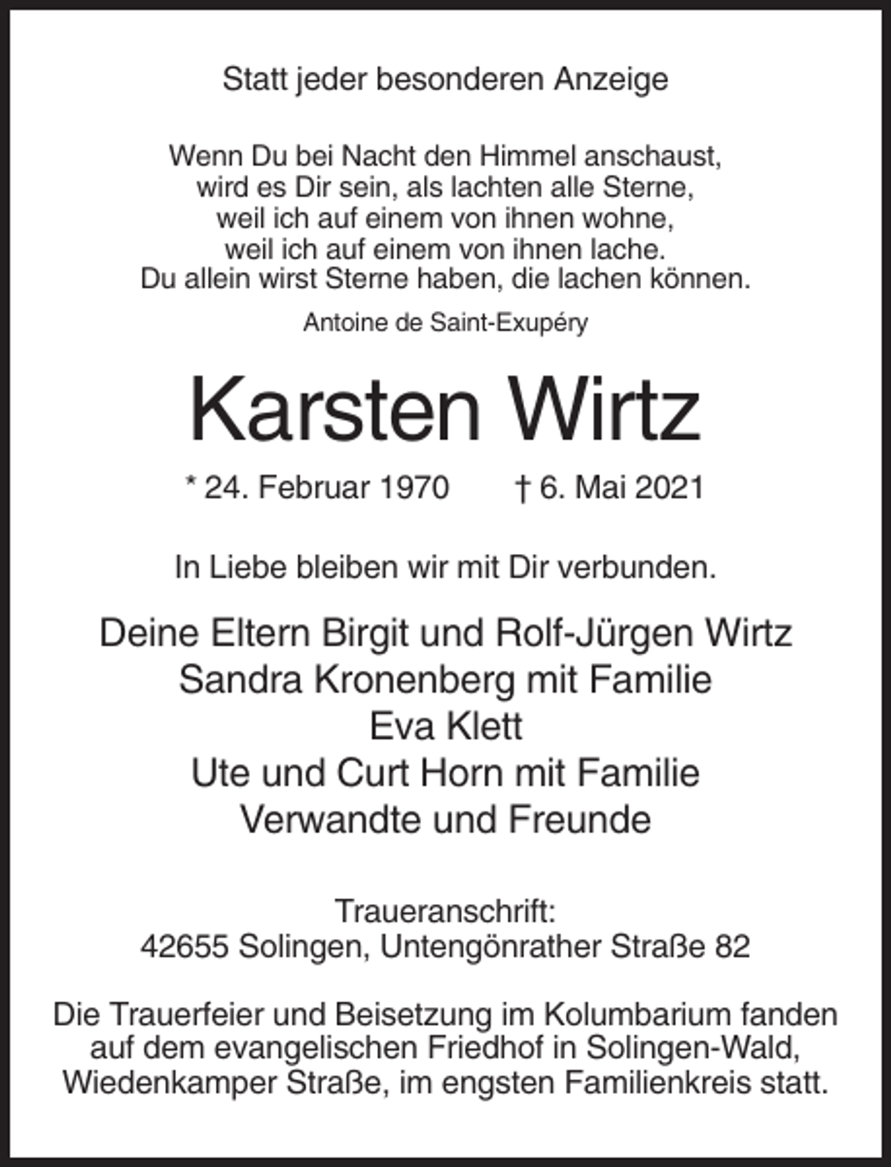 <p>Statt jeder besonderen Anzeige<br />Wenn Du bei Nacht den Himmel anschaust,<br />wird es Dir sein, als lachten alle Sterne,<br />weil ich auf einem von ihnen wohne,<br />weil ich auf einem von ihnen lache.<br />Du allein wirst Sterne haben, die lachen können.<br />Antoine de Saint-Exupéry</p><p>Karsten Wirtz<br />* 24. Februar 1970</p><p>† 6. Mai 2021</p><p>In Liebe bleiben wir mit Dir verbunden.</p><p>Deine Eltern Birgit und Rolf-Jürgen Wirtz<br />Sandra Kronenberg mit Familie<br />Eva Klett<br />Ute und Curt Horn mit Familie<br />Verwandte und Freunde<br />Traueranschrift:<br />42655 Solingen, Untengönrather Straße 82<br />Die Trauerfeier und Beisetzung im Kolumbarium fanden<br />auf dem evangelischen Friedhof in Solingen-Wald,<br />Wiedenkamper Straße, im engsten Familienkreis statt.</p>