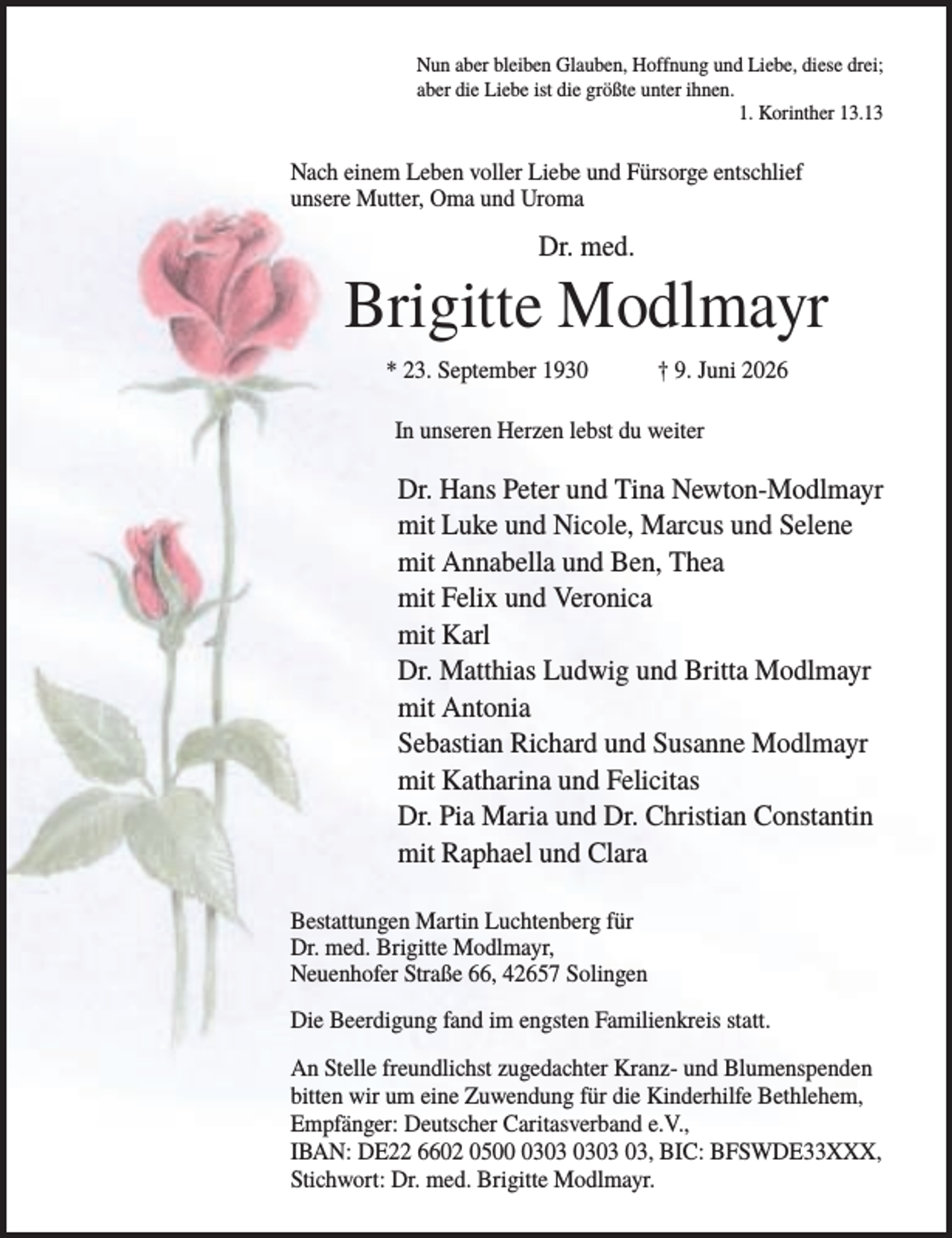 <p>Nun aber bleiben Glauben, Hoffnung und Liebe, diese drei;<br />aber die Liebe ist die größte unter ihnen.<br />1. Korinther 13.13</p><p>Nach einem Leben voller Liebe und Fürsorge entschlief<br />unsere Mutter, Oma und Uroma</p><p>Dr. med.</p><p>Brigitte Modlmayr<br />* 23. September 1930</p><p>† 9. Juni 2026</p><p>In unseren Herzen lebst du weiter</p><p>Dr. Hans Peter und Tina Newton-Modlmayr<br />mit Luke und Nicole, Marcus und Selene<br />mit Annabella und Ben, Thea<br />mit Felix und Veronica<br />mit Karl<br />Dr. Matthias Ludwig und Britta Modlmayr<br />mit Antonia<br />Sebastian Richard und Susanne Modlmayr<br />mit Katharina und Felicitas<br />Dr. Pia Maria und Dr. Christian Constantin<br />mit Raphael und Clara<br />Bestattungen Martin Luchtenberg für<br />Dr. med. Brigitte Modlmayr,<br />Neuenhofer Straße 66, 42657 Solingen<br />Die Beerdigung fand im engsten Familienkreis statt.<br />An Stelle freundlichst zugedachter Kranz- und Blumenspenden<br />bitten wir um eine Zuwendung für die Kinderhilfe Bethlehem,<br />Empfänger: Deutscher Caritasverband e.V.,<br />IBAN: DE22 6602 0503, BIC: BFSWDE33XXX,<br />Stichwort: Dr. med. Brigitte Modlmayr.</p>