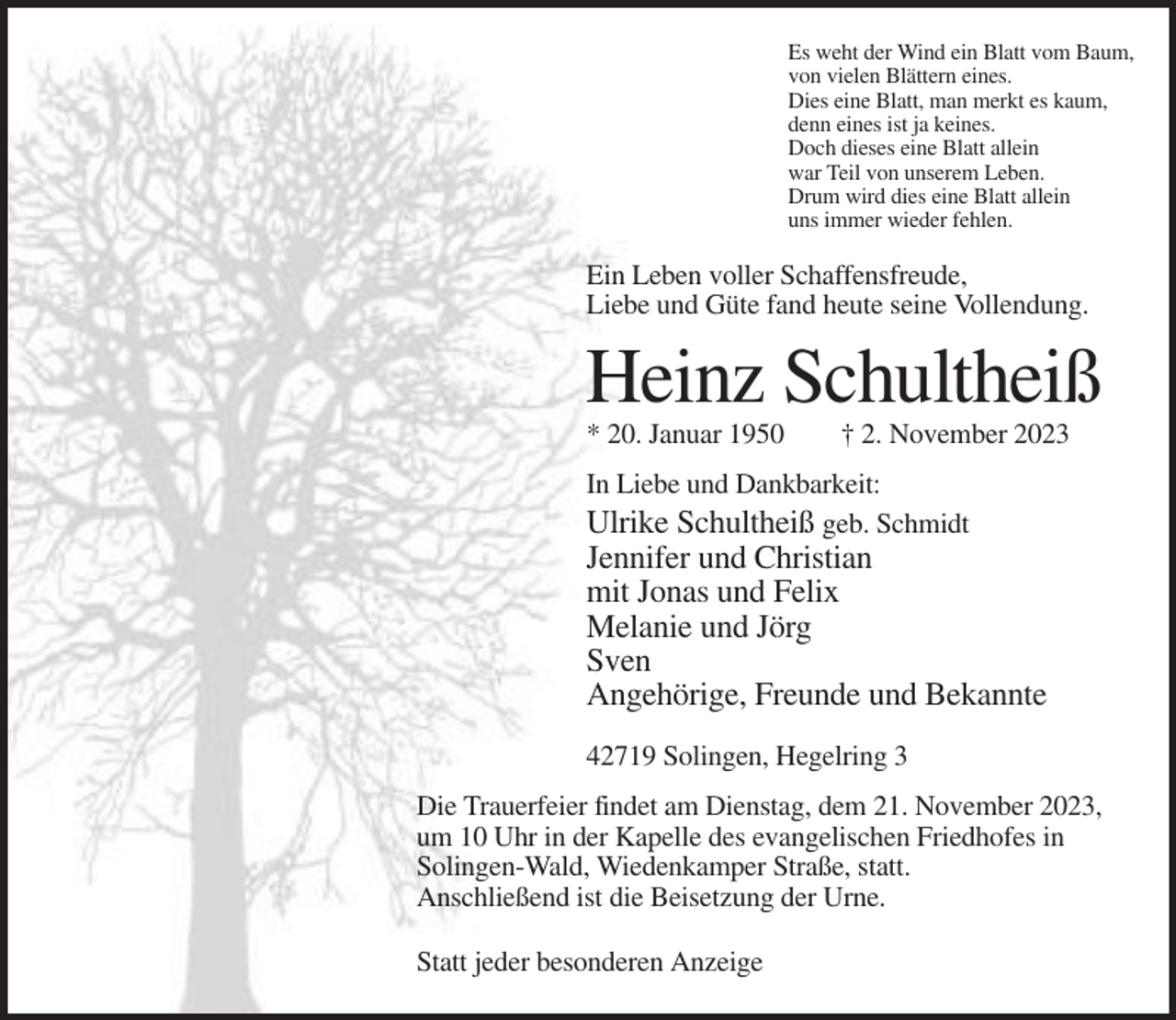 <p>Es weht der Wind ein Blatt vom Baum,<br />von vielen Blättern eines.<br />Dies eine Blatt, man merkt es kaum,<br />denn eines ist ja keines.<br />Doch dieses eine Blatt allein<br />war Teil von unserem Leben.<br />Drum wird dies eine Blatt allein<br />uns immer wieder fehlen.</p><p>Ein Leben voller Schaffensfreude,<br />Liebe und Güte fand heute seine Vollendung.</p><p>Heinz Schultheiß<br />* 20. Januar 1950</p><p>† 2. November 2023</p><p>In Liebe und Dankbarkeit:<br />Ulrike Schultheiß geb. Schmidt</p><p>Jennifer und Christian<br />mit Jonas und Felix<br />Melanie und Jörg<br />Sven<br />Angehörige, Freunde und Bekannte<br />42719 Solingen, Hegelring 3<br />Die Trauerfeier findet am Dienstag, dem 21. November 2023,<br />um 10 Uhr in der Kapelle des evangelischen Friedhofes in<br />Solingen-Wald, Wiedenkamper Straße, statt.<br />Anschließend ist die Beisetzung der Urne.<br />Statt jeder besonderen Anzeige</p>