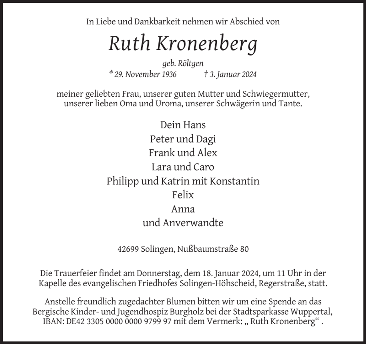 <p>In Liebe und Dankbarkeit nehmen wir Abschied von</p><p>Ruth Kronenberg<br />geb. Röltgen<br />* 29. November 1936<br />† 3. Januar 2024<br />meiner geliebten Frau, unserer guten Mutter und Schwiegermutter,<br />unserer lieben Oma und Uroma, unserer Schwägerin und Tante.</p><p>Dein Hans<br />Peter und Dagi<br />Frank und Alex<br />Lara und Caro<br />Philipp und Katrin mit Konstantin<br />Felix<br />Anna<br />und Anverwandte<br />42699 Solingen, Nußbaumstraße 80<br />Die Trauerfeier findet am Donnerstag, dem 18. Januar 2024, um 11 Uhr in der<br />Kapelle des evangelischen Friedhofes Solingen-Höhscheid, Regerstraße, statt.<br />Anstelle freundlich zugedachter Blumen bitten wir um eine Spende an das<br />Bergische Kinder- und Jugendhospiz Burgholz bei der Stadtsparkasse Wuppertal,<br />IBAN: DE42 3305 9797 mit dem Vermerk: „ Ruth Kronenberg“ .</p>