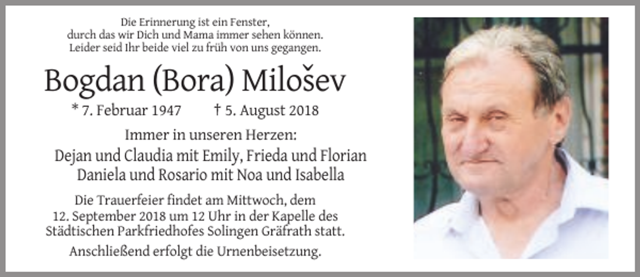 <p>Die Erinnerung ist ein Fenster,<br />durch das wir Dich und Mama immer sehen können.<br />Leider seid Ihr beide viel zu früh von uns gegangen.</p><p>ˇ<br />Bogdan (Bora) Milosev<br />* 7. Februar 1947<br />† 5. August 2018<br />Immer in unseren Herzen:</p><p>Dejan und Claudia mit Emily, Frieda und Florian<br />Daniela und Rosario mit Noa und Isabella<br />Die Trauerfeier findet am Mittwoch, dem<br />12. September 2018 um 12 Uhr in der Kapelle des<br />Städtischen Parkfriedhofes Solingen Gräfrath statt.<br />Anschließend erfolgt die Urnenbeisetzung.</p>