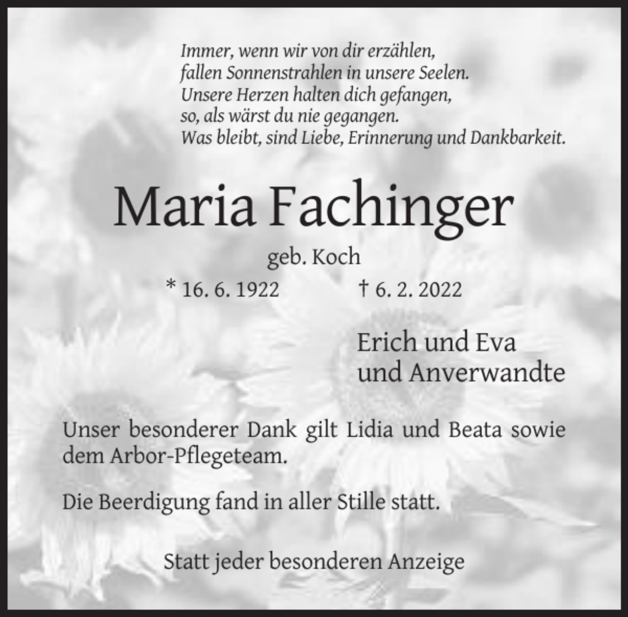 <p>Immer, wenn wir von dir erzählen,<br />fallen Sonnenstrahlen in unsere Seelen.<br />Unsere Herzen halten dich gefangen,<br />so, als wärst du nie gegangen.<br />Was bleibt, sind Liebe, Erinnerung und Dankbarkeit.</p><p>Maria Fachinger<br />geb. Koch<br />* 16. 6. 1922<br />† 6. 2. 2022</p><p>Erich und Eva<br />und Anverwandte<br />Unser besonderer Dank gilt Lidia und Beata sowie<br />dem Arbor-Pflegeteam.<br />Die Beerdigung fand in aller Stille statt.<br />Statt jeder besonderen Anzeige</p>