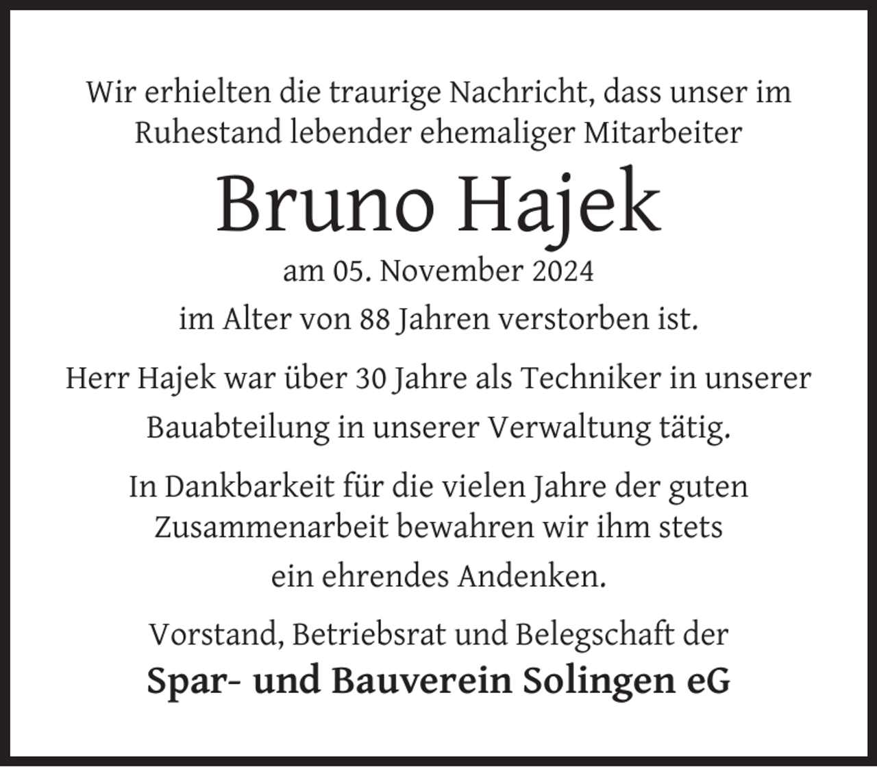 <p>Wir erhielten die traurige Nachricht, dass unser im<br />Ruhestand lebender ehemaliger Mitarbeiter</p>
<p>Bruno Hajek</p>
<p>am 05. November 2024<br />im Alter von 88 Jahren verstorben ist.<br />Herr Hajek war über 30 Jahre als Techniker in unserer<br />Bauabteilung in unserer Verwaltung tätig.<br />In Dankbarkeit für die vielen Jahre der guten<br />Zusammenarbeit bewahren wir ihm stets<br />ein ehrendes Andenken.<br />Vorstand, Betriebsrat und Belegschaft der</p>
<p>Spar- und Bauverein Solingen eG</p>
