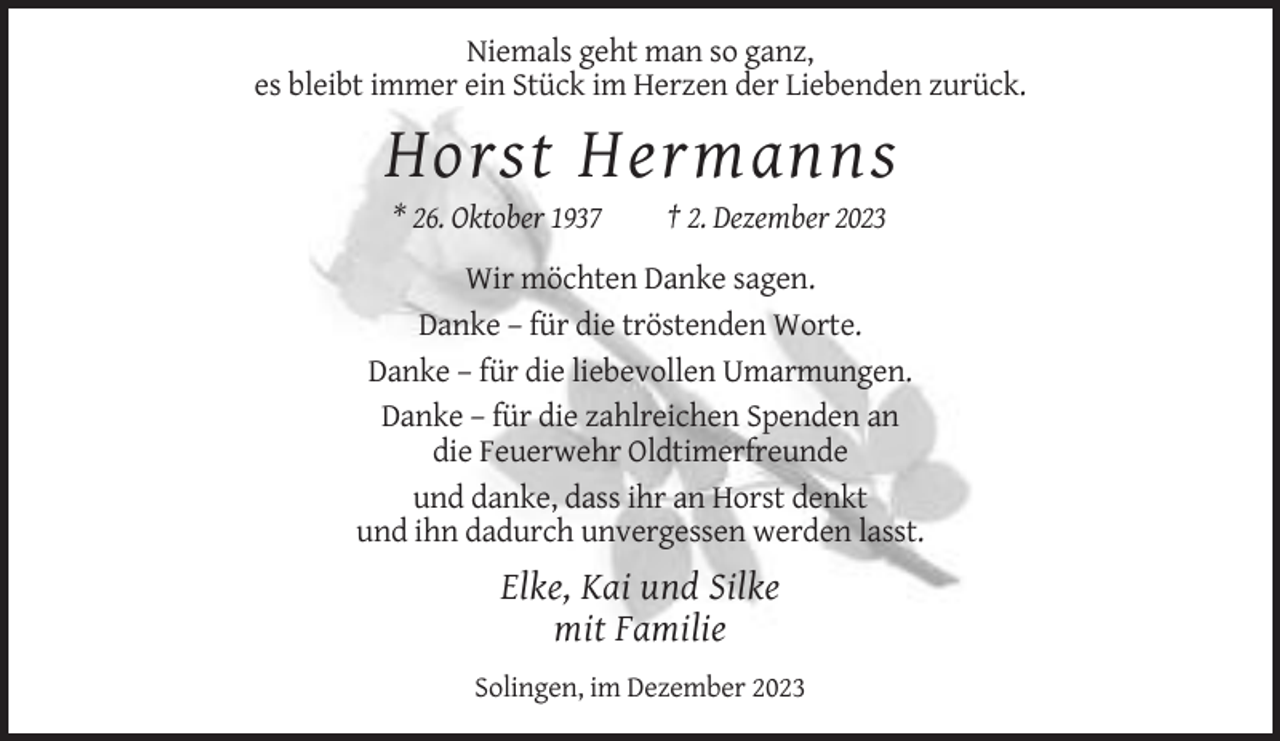 <p>Niemals geht man so ganz,<br />es bleibt immer ein Stück im Herzen der Liebenden zurück.</p><p>Horst Hermanns<br />* 26. Oktober 1937</p><p>† 2. Dezember 2023</p><p>Wir möchten Danke sagen.<br />Danke – für die tröstenden Worte.<br />Danke – für die liebevollen Umarmungen.<br />Danke – für die zahlreichen Spenden an<br />die Feuerwehr Oldtimerfreunde<br />und danke, dass ihr an Horst denkt<br />und ihn dadurch unvergessen werden lasst.</p><p>Elke, Kai und Silke<br />mit Familie<br />Solingen, im Dezember 2023</p>
