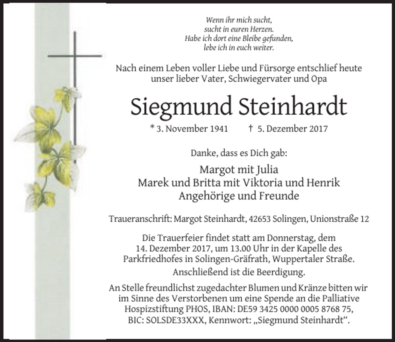 <p>Wenn ihr mich sucht,<br />sucht in euren Herzen.<br />Habe ich dort eine Bleibe gefunden,<br />lebe ich in euch weiter.</p><p>Nach einem Leben voller Liebe und Fürsorge entschlief heute<br />unser lieber Vater, Schwiegervater und Opa</p><p>Siegmund Steinhardt<br />* 3. November 1941</p><p>† 5. Dezember 2017</p><p>Danke, dass es Dich gab:</p><p>Margot mit Julia<br />Marek und Britta mit Viktoria und Henrik<br />Angehörige und Freunde<br />Traueranschrift: Margot Steinhardt, 42653 Solingen, Unionstraße 12<br />Die Trauerfeier findet statt am Donnerstag, dem<br />14. Dezember 2017, um 13.00 Uhr in der Kapelle des<br />Parkfriedhofes in Solingen-Gräfrath, Wuppertaler Straße.<br />Anschließend ist die Beerdigung.<br />An Stelle freundlichst zugedachter Blumen und Kränze bitten wir<br />im Sinne des Verstorbenen um eine Spende an die Palliative<br />Hospizstiftung PHOS, IBAN: DE59 3425 05 8768 75,<br />BIC: SOLSDE33XXX, Kennwort: „Siegmund Steinhardt“.</p>
