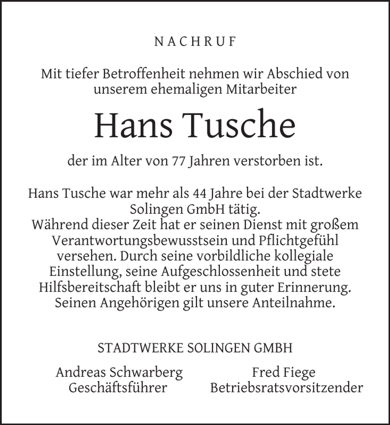 <p>NACHRUF<br />Mit tiefer Betroffenheit nehmen wir Abschied von<br />unserem ehemaligen Mitarbeiter</p><p>Hans Tusche<br />der im Alter von 77 Jahren verstorben ist.<br />Hans Tusche war mehr als 44 Jahre bei der Stadtwerke<br />Solingen GmbH tätig.<br />Während dieser Zeit hat er seinen Dienst mit großem<br />Verantwortungsbewusstsein und Pﬂichtgefühl<br />versehen. Durch seine vorbildliche kollegiale<br />Einstellung, seine Aufgeschlossenheit und stete<br />Hilfsbereitschaft bleibt er uns in guter Erinnerung.<br />Seinen Angehörigen gilt unsere Anteilnahme.<br />STADTWERKE SOLINGEN GMBH<br />Andreas Schwarberg<br />Geschäftsführer</p><p>Fred Fiege<br />Betriebsratsvorsitzender</p>