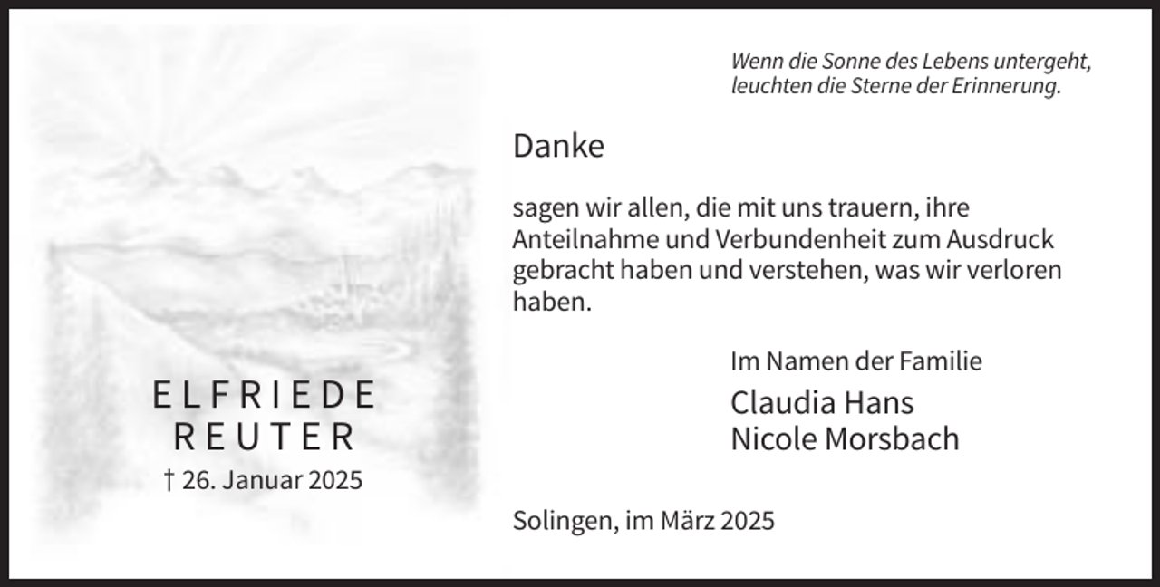 <p>Wenn die Sonne des Lebens untergeht,<br />leuchten die Sterne der Erinnerung.</p><p>Danke<br />sagen wir allen, die mit uns trauern, ihre<br />Anteilnahme und Verbundenheit zum Ausdruck<br />gebracht haben und verstehen, was wir verloren<br />haben.<br />Im Namen der Familie</p><p>ELFRIEDE<br />REUTER</p><p>Claudia Hans<br />Nicole Morsbach</p><p>† 26. Januar 2025<br />Solingen, im März 2025</p>