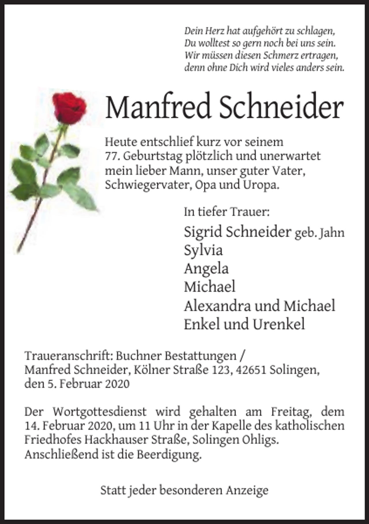 <p>Dein Herz hat aufgehört zu schlagen,<br />Du wolltest so gern noch bei uns sein.<br />Wir müssen diesen Schmerz ertragen,<br />denn ohne Dich wird vieles anders sein.</p><p>Manfred Schneider<br />Heute entschlief kurz vor seinem<br />77. Geburtstag plötzlich und unerwartet<br />mein lieber Mann, unser guter Vater,<br />Schwiegervater, Opa und Uropa.<br />In tiefer Trauer:</p><p>Sigrid Schneider geb. Jahn<br />Sylvia<br />Angela<br />Michael<br />Alexandra und Michael<br />Enkel und Urenkel<br />Traueranschrift: Buchner Bestattungen /<br />Manfred Schneider, Kölner Straße 123, 42651 Solingen,<br />den 5. Februar 2020<br />Der Wortgottesdienst wird gehalten am Freitag, dem<br />14. Februar 2020, um 11 Uhr in der Kapelle des katholischen<br />Friedhofes Hackhauser Straße, Solingen Ohligs.<br />Anschließend ist die Beerdigung.<br />Statt jeder besonderen Anzeige</p>