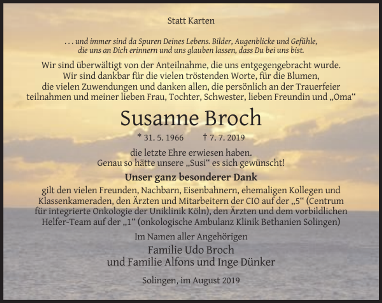 <p>Statt Karten<br />. . . und immer sind da Spuren Deines Lebens. Bilder, Augenblicke und Gefühle,<br />die uns an Dich erinnern und uns glauben lassen, dass Du bei uns bist.</p><p>Wir sind überwältigt von der Anteilnahme, die uns entgegengebracht wurde.<br />Wir sind dankbar für die vielen tröstenden Worte, für die Blumen,<br />die vielen Zuwendungen und danken allen, die persönlich an der Trauerfeier<br />teilnahmen und meiner lieben Frau, Tochter, Schwester, lieben Freundin und „Oma“</p><p>Susanne Broch<br />* 31. 5. 1966</p><p>† 7. 7. 2019</p><p>die letzte Ehre erwiesen haben.<br />Genau so hätte unsere „Susi“ es sich gewünscht!</p><p>Unser ganz besonderer Dank<br />gilt den vielen Freunden, Nachbarn, Eisenbahnern, ehemaligen Kollegen und<br />Klassenkameraden, den Ärzten und Mitarbeitern der CIO auf der „5“ (Centrum<br />für integrierte Onkologie der Uniklinik Köln), den Ärzten und dem vorbildlichen<br />Helfer-Team auf der „1“ (onkologische Ambulanz Klinik Bethanien Solingen)<br />Im Namen aller Angehörigen</p><p>Familie Udo Broch<br />und Familie Alfons und Inge Dünker<br />Solingen, im August 2019</p>
